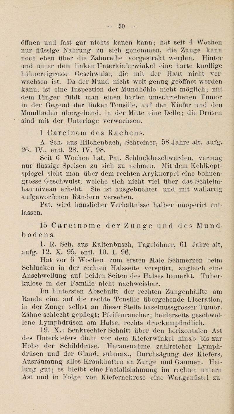 Öffnen und fast gar nichts kauen kann; hat seit 4 Wochen nur flüssige Nahrung zu sich genommen, die Zunge kann noch eben über die Zahnreihe vorgestrekt werden. Hinter und unter dem linken Unterkieferwinkel eine harte knollige hühnereigrosse Geschwulst, die mit der Haut nicht ver¬ wachsen ist. Da der Mund nicht weit genug geöffnet werden kann, ist eine Inspection der Mundhöhle nicht möglich; mit dem Finger fühlt man einen harten umschriebenen Tumor in der Gegend der linken Tonsille, auf den Kiefer und den Mundboden übergehend, in der Mitte eine Delle; die Drüsen sind mit der Unterlage verwachsen. 1 Carcinom des Rachens. A. Sch. aus Hilchenbach, Schreiner, 58 Jahre alt, aufg. 26. IV., entl. 28. IV. 98. Seit 6 Wochen hat. Pat. Schluckbeschwerden, vermag nur flüssige Speisen zu sich zu nehmen. Mit dem Kehlkopf¬ spiegel sieht man über dem rechten Aryknorpel eine bohnen¬ grosse Geschwulst, welche sich nicht viel über das Schleim¬ hautniveau erhebt. Sie ist ausgebuchtet und mit wallartig aufgeworfenen Rändern versehen. Pat. wird häuslicher Verhältnisse halber unoperirt ent¬ lassen. 15 Carcinome der Zunge und des Mund¬ bodens. 1. R. Sch. aus Kaltenbusch, Tagelöhner, 61 Jahre alt, aufg. 12. X. 95, entl. 10. I. 96. Hat vor 6 Wochen zum ersten Male Schmerzen beim Schlucken in der rechten Halsseite verspürt, zugleich eine Anschwellung auf beiden Seiten des Halses bemerkt. Tuber¬ kulose in der Familie nicht nachweisbar. Im hintersten Abschnitt der rechten Zungenhälfte am Rande eine auf die rechte Tonsille übergehende Ulceration, in der Zunge selbst an dieser Stelle haselnussgrosser Tumor. Zähne schlecht gepflegt; Pfeifenraucher; beiderseits geschwol¬ lene Lymphdrüsen am Halse, rechts druckempfindlich. 19. X.: Senkrechter Schnitt über den horizontalen Ast des Unterkiefers dicht vor dem Kieferwinkel hinab bis zur Höhe der Schilddrüse. Herausnahme zahlreicher Lymph¬ drüsen und der Gland. submax., Durchsägung des Kiefers, Ausräumung alles Krankhaften an Zunge und Gaumen. Hei¬ lung gut; es bleibt eine Facialislähmung im rechten untern Ast und in Folge von Kiefernekrose eine Wangenfistel zu-