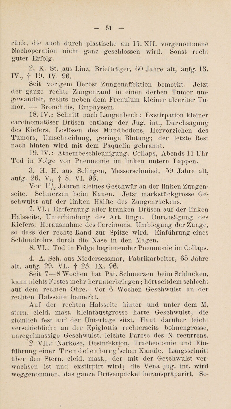 rück, die auch durch plastische am 17. XII. vorgenommene Nachoperation nicht ganz geschlossen wird. Sonst recht guter Erfolg. 2. K. St. aus Linz, Briefträger, 60 Jahre alt, aufg. 13. IV., f 19. IV. 96. Seit vorigem Herbst Zungenaffektion bemerkt. Jetzt der ganze rechte Zungenrand in einen derben Tumor um¬ gewandelt, rechts neben dem Frenulum kleiner ulceriter Tu¬ mor. — Bronchitis, Emphysem. 18. IV.: Schnitt nach Langenbeck: Exstirpation kleiner carcinomatöser Drüsen entlang der Jug. int., Durchsägung des Kiefers, Loslösen des Mundbodens, Hervorziehen des Tumors, Umschneidung, geringe Blutung; der letzte Rest nach hinten wird mit dem Paquelin gebrannt. 19. IV.: Athembeschleunigung, Collaps, Abends 11 Uhr Tod in Folge von Pneumonie im linken untern Lappen. 3. H. H. aus Solingen, Messerschmied, 59 Jahre alt, aufg. 26. V., f 8. VI. 96. Vor 11/2 Jahren kleines Geschwür an der linken Zungen¬ seite. Schmerzen beim Kauen. Jetzt markstückgrosse Ge¬ schwulst auf der linken Hälfte des Zungenrückens. 7. VI.: Entfernung aller kranken Drüsen auf der linken Ilalsseite, Unterbindung des Art. lingu. Durchsägung des Kiefers, Herausnahme des Carcinoms, Umbiegung der Zunge, so dass der rechte Rand zur Spitze wird. Einführung eines Schlundrohrs durch die Nase in den Magen. 8. VI.: Tod in Folge beginnender Pneumonie im Collaps. 4. A. Sch. aus Niedersessmar, Fabrikarbeiter, 65 Jahre alt, aufg. 29. VI., f 23. IX» 96. Seit 7—8 Wochen hat Pat. Schmerzen beim Schlucken, kann nichts Festes mehr herunterbringen; hört seitdem schlecht auf dem rechten Ohre. Vor 6 Wochen Geschwulst an der rechten Halsseite bemerkt. Auf der rechten Halsseite hinter und unter dem M. stern. cleid. mast, kleinfaustgrosse harte Geschwulst, die ziemlich fest auf der Unterlage sitzt, Haut darüber leicht verschieblich; an der Epiglottis rechterseits bohnengrosse, unregelmässige Geschwulst, leichte Parese des N. recurrens. 2. VII.: Narkose, Desinfektion, Tracheotomie und Ein¬ führung einer Trendclenburg’schen Kanüle. Längsschnitt über den Stern, cleid. mast., der mit der Geschwulst ver¬ wachsen ist und exstirpirt wird; die Vena jug. int. wird weggenommen, das ganze Drüsenpacket herauspräparirt. So-