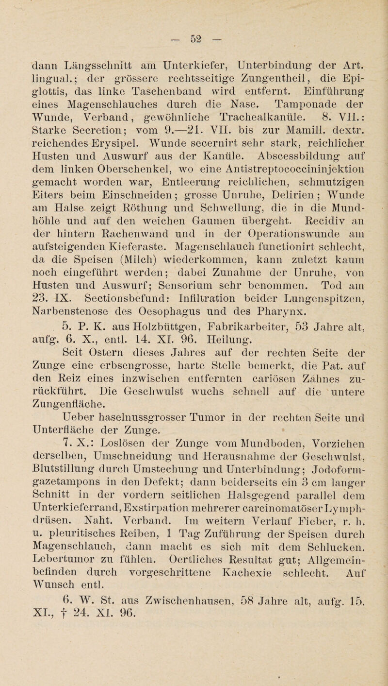 dann Längsschnitt am Unterkiefer, Unterbindung der Art. lingual.; der grössere rechtsseitige Zungentheil, die Epi¬ glottis, das linke Taschenband wird entfernt. Einführung eines Magenschlauches durch die Nase. Tamponade der Wunde, Verband, gewöhnliche Trachealkanüle. 8. VII.: Starke Secretion; vom 9.—21. VII. bis zur Mamill. dextr. reichendes Erysipel. Wunde sccernirt sehr stark, reichlicher Husten und Auswurf aus der Kanüle. Abscessbildung auf dem linken Oberschenkel, wo eine Antistreptococcininjektion gemacht worden wap Entleerung reichlichen, schmutzigen Eiters beim Einschneiden; grosse Unruhe, Delirien; Wunde am Halse zeigt Röthung und Schwellung, die in die Mund¬ höhle und auf den weichen Gaumen übergeht. Recidiv an der hintern Rachenwand und in der Operationswunde am aufsteigenden Kieferaste. Magenschlauch functionirt schlecht, da die Speisen (Milch) wiederkommen, kann zuletzt kaum noch eingeführt werden; dabei Zunahme der Unruhe, von Husten und Auswurf; Sensorium sehr benommen. Tod am 23. IX. Sectionsbefund: Infiltration beider Lungenspitzen, Narbenstenose des Oesophagus und des Pharynx. 5. P. K. aus Holzbüttgen, Fabrikarbeiter, 53 Jahre alt, aufg. 6. X., entl. 14. XI. 96. Heilung. Seit Ostern dieses Jahres auf der rechten Seite der Zunge eine erbsengrosse, harte Stelle bemerkt, die Pat. auf den Reiz eines inzwischen entfernten cariösen Zahnes zu¬ rückführt. Die Geschwulst wuchs schnell auf die untere Zungenfläche. Ueber haselnussgrosser Tumor in der rechten Seite und Unterfiäche der Zunge. 7. X.: Loslösen der Zunge vom Mundboden, Vorziehen derselben, Umschneidung und Herausnahme der Geschwulst, Blutstillung durch Umstechung und Unterbindung; Jodoform¬ gazetampons in den Defekt; dann beiderseits ein 3 cm langer Schnitt in der vordem seitlichen Halsgegend parallel dem Unterkieferrand, Exstirpation mehrerer carcinomatöserLymph- drüsen. Naht. Verband. Im weitern Verlauf Fieber, r. h. u. pleuritisches Reiben, 1 Tag Zuführung der Speisen durch Magenschlauch, dann macht es sich mit dem Schlucken. Lebertumor zu fühlen. Oertliches Resultat gut; Allgemein¬ befinden durch vorgeschrittene Kachexie schlecht. Auf Wunsch entl. 6. W. St. aus Zwischenhausen, 58 Jahre alt, aufg. 15. XI., f 24. XI. 96.