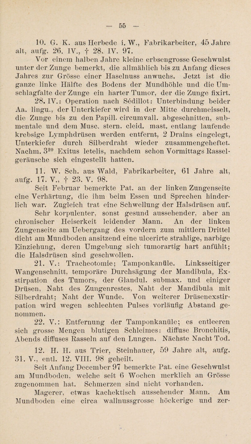10. G. K. aus Herbe de i. W., Fabrikarbeiter, 45 Jahre alt, aufg. 26. IV., f 28. IV. 97. Vor einem halben Jahre kleine erbsengrosse Geschwulst unter der Zunge bemerkt, die allmählich bis zu Anfang dieses Jahres zur Grösse einer Haselnuss anwuchs. Jetzt ist die ganze linke Hälfte des Bodens der Mundhöhle und die Um¬ schlagfalte der Zunge ein harter Tumor, der die Zunge fixirt. 28. IV.: Operation nach Sedillot: Unterbindung beider Aa. lingu., der Unterkiefer wird in der Mitte durchmeisselt, die Zunge bis zu den Papill. circumvall. abgeschnitten, sub¬ mentale und dem Muse, stern. cleid. mast, entlang laufende krebsige Lymphdrtisen werden entfernt, 2 Drains eingelegt, Unterkiefer durch Silberdraht wieder zusammengeheftet. Nachm. 320 Exitus letelis, nachdem schon Vormittags Rassel¬ geräusche sich eingestellt hatten. 11. W. Sch. aus Wald, Fabrikarbeiter, 61 Jahre alt, aufg. 17. V., f 23. V. 98. Seit Februar bemerkte Pat. an der linken Zun gen Seite eine Verhärtung, die ihm beim Essen und Sprechen hinder¬ lich war. Zugleich trat eine Schwellung der Halsdrüsen auf. Sehr korpulenter, sonst gesund aussehender, aber an chronischer Heiserkeit leidender Mann. An der linken Zungenseite am Uebergang des vordem zum mittlern Drittel dicht am Mundboden ansitzend eine ulcerirte strahlige, narbige Einziehung, deren Umgebung sich' tumorartig hart anfühlt; die Halsdrüsen sind geschwollen. 21. V.: Tracheotomie; Tamponkanüle. Linksseitiger Wangenschnitt, temporäre Durchsägung der Mandibula, Ex¬ stirpation des Tumors, der Glandul. submax. und einiger Drüsen, Naht des Zungenrestes, Naht der Mandibula mit Silberdraht; Naht der Wunde. Von weiterer Drüsenexstir¬ pation wird wegen schlechten Pulses vorläufig Abstand ge¬ nommen. 22. V.: Entfernung der Tamponkanüle*, es entleeren sich grosse Mengen blutigen Schleimes: diffuse Bronchitis, Abends diffuses Rasseln auf den Lungen. Nächste Nacht Tod. 12. H. H. aus Trier, Steinhauer, 59 Jahre alt, aufg. 31. V., entl. 12. VIII. 98 geheilt. Seit Anfang December 97 bemerkte Pat. eine Geschwulst am Mundboden, welche seit 6 Wochen merklich an Grösse zugenommen hat. Schmerzen sind nicht vorhanden. Magerer, etwas kachektisch aussehender Mann. Am Mundboden eine circa wallnussgrosse höckerige und zer-