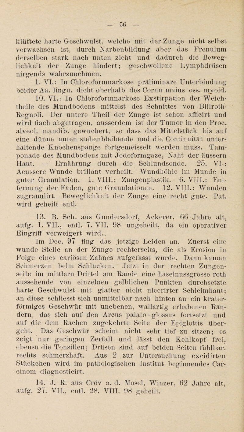 klüftete harte Geschwulst, welche mit der Zunge nicht selbst verwachsen ist, durch Narbenbildung aber das Frenulum derselben stark nach unten zieht und dadurch die Beweg¬ lichkeit der Zunge hindert; geschwollene Lymphdriisen nirgends wahrzunehmen. 1. VI.: In Chloroformnarkose präliminare Unterbindung beider Aa. lingu. dicht oberhalb des Cornu maius oss. myoid. 10. VI.: In Chloroformnarkose Exstirpation der Weich- theile des Mundbodens mittelst des Schnittes von Billroth- Regnoli. Der untere Theil der Zunge ist schon afficirt und wird hach abgetragen, ausserdem ist der Tumor in den Proc. alveol. mandib. gewuchert, so dass das Mittelstück bis auf eine dünne unten stehenbleibende und die Continuität unter¬ haltende Knochenspange fortgeineisselt werden muss. Tam¬ ponade des Mundbodens mit Jodoformgaze, Naht der äussern Haut. — Ernährung durch die Schlundsonde. 25. VI.: Aeussere Wunde brillant verheilt. Wundhöhle im Munde in guter Granulation. 1. VIII.: Zungenplastik. 6. VIII.: Ent¬ fernung der Fäden, gute Granulationen. 12. VIII.: Wunden zugranulirt. Beweglichkeit der Zunge eine recht gute. Pat. wird geheilt entl. 13. B. Sch. aus Gundersdorf, Ackerer, 66 Jahre alt, aufg. 1. VII., entl. 7. VII. 98 ungeheilt, da ein operativer Eingriff verweigert wird. Im Dec. 97 fing das jetzige Leiden an. Zuerst eine wunde Stelle an der Zunge rechterseits, die als Erosion in Folge eines cariösen Zahnes aufgefasst wurde. Dann kamen Schmerzen beim Schlucken. Jetzt in der rechten Zungen¬ seite im mittlern Drittel am Rande eine haselnussgrosse roth aussehende von einzelnen gelblichen Punkten durchsetzte harte Geschwulst mit glatter nicht ulcerirter Schleimhaut; an diese schliesst sich unmittelbar nach hinten an ein krater¬ förmiges Geschwür mit unebenen, wallartig erhabenen Rän¬ dern, das sich auf den Arcus palato - glossus fortsetzt und auf die dem Rachen zugekehrte Seite der Epiglottis über¬ geht. Das Geschwür scheint nicht sehr tief zu sitzen; es zeigt nur geringen Zerfall und lässt den Kehlkopf frei, ebenso die Tonsillen; Drüsen sind auf beiden Seiten fühlbar, rechts schmerzhaft. Aus 2 zur Untersuchung excidirten Stückchen wird im pathologischen Institut beginnendes Car- cinom diagnosticirt. 14. J. R. aus Cröv a. d. Mosel, Winzer, 62 Jahre alt, aufg. 27. VII., entl. 28. VIII. 98 geheilt.