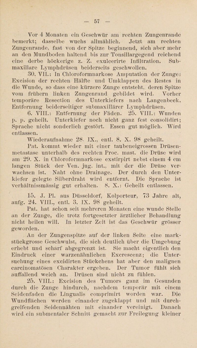 Vor 4 Monaten ein Geschwür am rechten Zungenrande bemerkt; dasselbe wuchs allmählich. Jetzt am rechten Zungenrande, fast von der Spitze beginnend, sich aber mehr an den Mundboden haltend bis zur Tonsillargegend reichend eine derbe höckerige z. Z. exulcerirte Infiltration. Sub- maxillare Lymphdrüsen beiderseits geschwollen. 30. VII.: In Chloroformnarkose Amputation der Zunge: Excision der rechten Hälfte und Umklappen des Testes in die Wunde, so dass eine kürzere Zunge entsteht, deren Spitze vom frühem linken Zungenrand gebildet wird. Vorher temporäre Resection des Unterkiefers nach Langenbeck. Entfernung beiderseitiger submaxillärer Lymphdrüsen. 6. .VIII.: Entfernung der Fäden. 25. VIII.: Wunden p. p. geheilt. Unterkiefer noch nicht ganz fest consolidirt; Sprache nicht sonderlich gestört. Essen gut möglich. Wird entlassen. Wiederaufnahme 28. IX., entl. 8. X. 98 geheilt. Pat. kommt wieder mit einer taubeneigrossen Drtisen- metastase unterhalb des rechten Proc. mast, die Drüse wird am 29. X. in Chloroformnarkose exstirpirt nebst einem 4 cm langen Stück der Ven. jug. int., mit der die Drüse ver¬ wachsen ist. Naht ohne Drainage. Der durch den Unter¬ kiefer gelegte Silberdraht wird entfernt. Die Sprache ist verhältnissmässig gut erhalten. 8. X.: Geheilt entlassen. 15. J. PI. aus Düsseldorf, Kolporteur, 73 Jahre alt, aufg. 24. VIII., entl. 3. IX. 98 geheilt. Pat. hat schon seit mehreren Monaten eine wunde Stelle an der Zunge, die trotz fortgesetzter ärztlicher Behandlung nicht heilen will. In letzter Zeit ist das Geschwür grösser geworden. An der Zungenspitze auf der linken Seite eine mark¬ stückgrosse Geschwulst, die sich deutlich über die Umgebung erhebt und scharf abgegrenzt ist. Sie macht eigentlich den Eindruck einer warzenähnlichen Excrescenz; die Unter¬ suchung eines excidirten Stückchens hat aber den malignen carcinomatösen Charakter ergeben. Der Tumor fühlt sich auffallend weich an. Drüsen sind nicht zu fühlen. 25. VIII.: Excision des Tumors ganz im Gesunden durch die Zunge hindurch, nachdem temporär mit einem Seidenfaden die Lingualis comprimirt worden war. Die Wundflächen werden einander zugeklappt und mit durch¬ greifenden Seidennähten mit einander vereinigt. Danach wird ein submentaler Schnitt gemacht zur Freilegung kleiner
