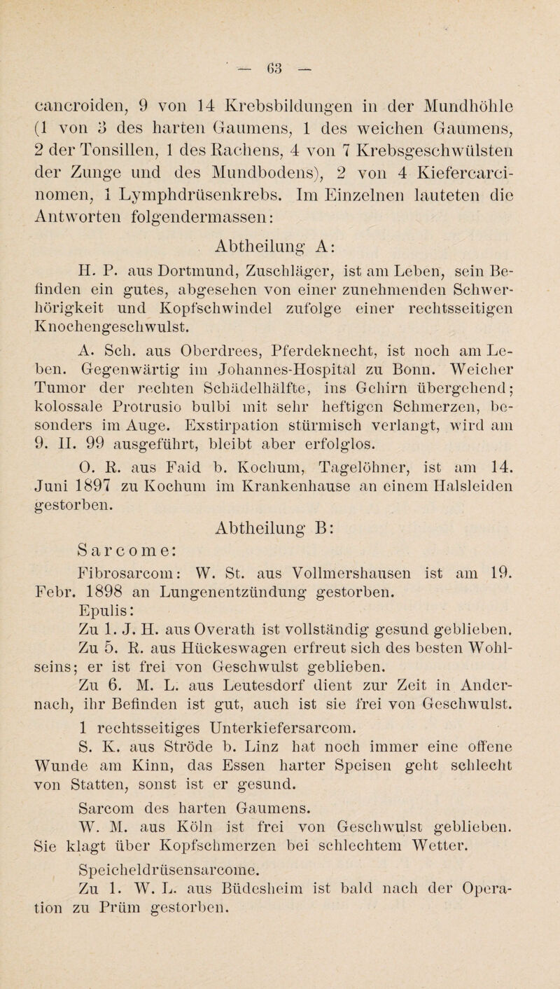cancroiden, 9 von 14 Krebsbildungen in der Mundhöhle (1 von o des harten Gaumens, 1 des weichen Gaumens, 2 der Tonsillen, 1 des Rachens, 4 von 7 Krebsgeschwülsten der Zunge und des Mundbodens), 2 von 4 Kiefercarci- nomen, 1 Lymphdrüsenkrebs. Im Einzelnen lauteten die Antworten folgendermassen: Abtheilung A: H. P. aus Dortmund, Zuschläger, ist am Leben, sein Be¬ finden ein gutes, abgesehen von einer zunehmenden Schwer¬ hörigkeit und Kopfschwindel zufolge einer rechtsseitigen Knochengeschwulst. A. Sch. aus Oberdrees, Pferdeknecht, ist noch am Le¬ ben. Gegenwärtig im Johannes-Hospital zu Bonn. Weicher Tumor der rechten Schädelhälfte, ins Gehirn übergehend; kolossale Protrusio bulbi mit sehr heftigen Schmerzen, be¬ sonders im Auge. Exstirpation stürmisch verlangt, wird am 9. II. 99 ausgeführt, bleibt aber erfolglos. 0. R. aus Faid b. Kochum, Tagelöhner, ist am 14. Juni 1897 zu Kochum im Krankenhause an einem Halsleiden gestorben. Abtheilung B: Sarcome: Fibrosarcom: W. St. aus Vollmershausen ist am 19. Febr. 1898 an Lungenentzündung gestorben. Epulis: Zu 1. J. H. aus Overath ist vollständig gesund geblieben. Zu 5. R. aus Hückeswagen erfreut sich des besten Wohl¬ seins; er ist frei von Geschwulst geblieben. Zu 6. M. L. aus Leutesdorf dient zur Zeit in Ander¬ nach, ihr Befinden ist gut, auch ist sie frei von Geschwulst. 1 rechtsseitiges Unterkiefersarcoin. S. K. aus Ströde b. Linz hat noch immer eine offene Wunde am Kinn, das Essen harter Speisen geht schlecht von Statten, sonst ist er gesund. Sarcom des harten Gaumens. W. M. aus Köln ist frei von Geschwulst geblieben. Sie klagt über Kopfschmerzen bei schlechtem Wetter. Speicheldrüsensarcome. Zu 1. W. L. aus Büdesheim ist bald nach der Opera¬ tion zu Prüm gestorben.