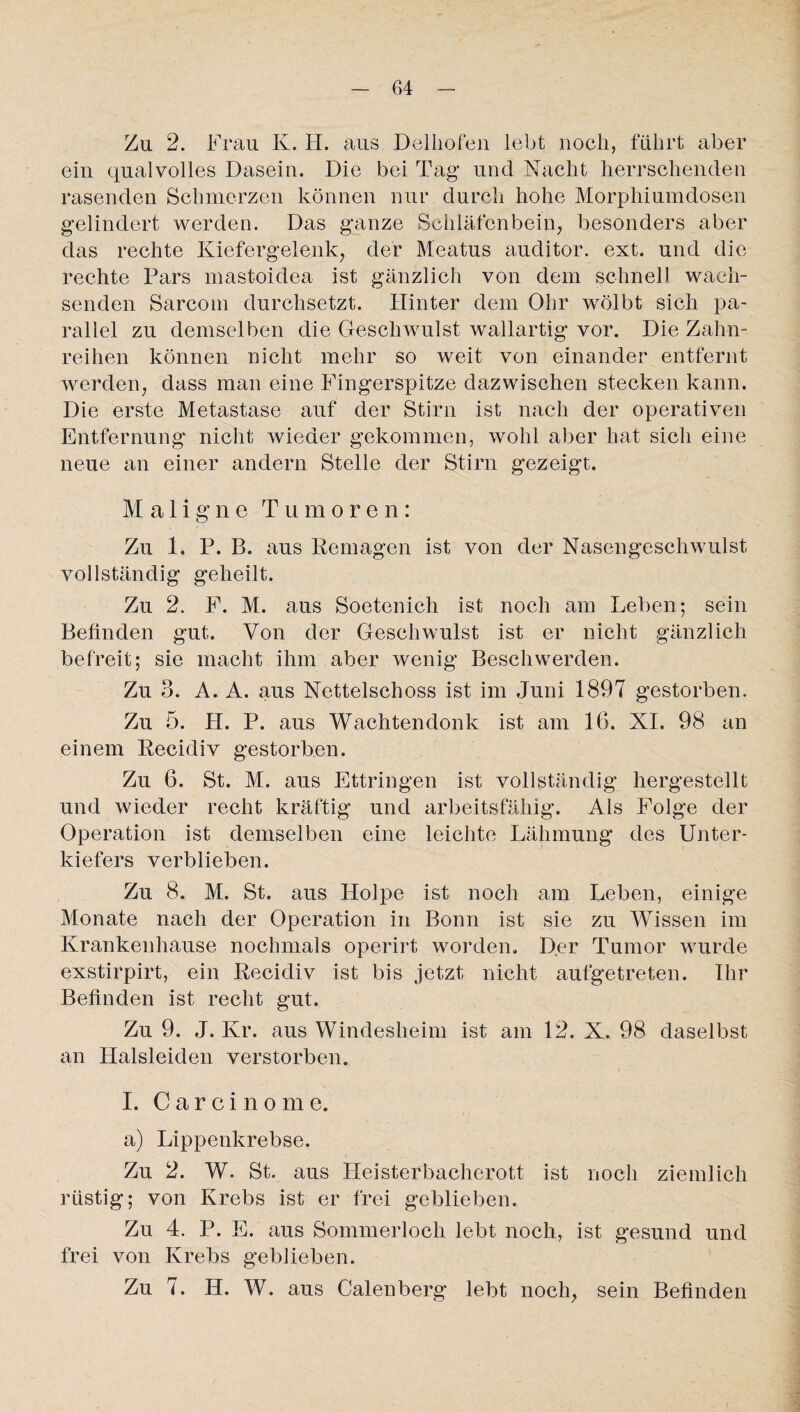 Zu 2. Frau K. H. aus Delhofen lebt noch, führt aber ein qualvolles Dasein. Die bei Tag und Nacht herrschenden rasenden Schmerzen können nur durch hohe Morphiumdosen gelindert werden. Das ganze Schläfenbein, besonders aber das rechte Kiefergelenk, der Meatus auditor. ext. und die rechte Pars mastoidea ist gänzlich von dein schnell wach¬ senden Sarcom durchsetzt. Hinter dem Ohr wölbt sich pa¬ rallel zu demselben die Geschwulst wallartig vor. Die Zahn¬ reihen können nicht mehr so weit von einander entfernt werden, dass man eine Fingerspitze dazwischen stecken kann. Die erste Metastase auf der Stirn ist nach der operativen Entfernung nicht wieder gekommen, wohl aber hat sich eine neue an einer andern Stelle der Stirn gezeigt. Maligne Tumoren: Zu 1. P. B. aus Remagen ist von der Nasengeschwulst vollständig geheilt. Zu 2. F. M. aus Soetenich ist noch am Leben; sein Befinden gut. Von der Geschwulst ist er nicht gänzlich befreit; sie macht ihm aber wenig Beschwerden. Zu 3. A. A. aus Netteischoss ist im Juni 1897 gestorben. Zu 5. PI. P. aus Wachtendonk ist am 16. XI. 98 an einem Recidiv gestorben. Zu 6. St. M. aus Ettringen ist vollständig hergestellt und wieder recht kräftig und arbeitsfähig. Als Folge der Operation ist demselben eine leichte Lähmung des Unter¬ kiefers verblieben. Zu 8. M. St. aus Holpe ist noch am Leben, einige Monate nach der Operation in Bonn ist sie zu Wissen im Krankenhause nochmals operirt worden. Der Tumor wurde exstirpirt, ein Recidiv ist bis jetzt nicht aufgetreten. Ihr Befinden ist recht gut. Zu 9. J. Kr. aus Windesheim ist am 12. X. 98 daselbst an Halsleiden verstorben. I. Carcinome. a) Lippenkrebse. Zu 2. W. St. aus Heisterbacherott ist noch ziemlich rüstig; von Krebs ist er frei geblieben. Zu 4. P. E. aus Sommerloch lebt noch, ist gesund und frei von Krebs geblieben. Zu 7. H. W. aus Calenberg lebt noch, sein Befinden