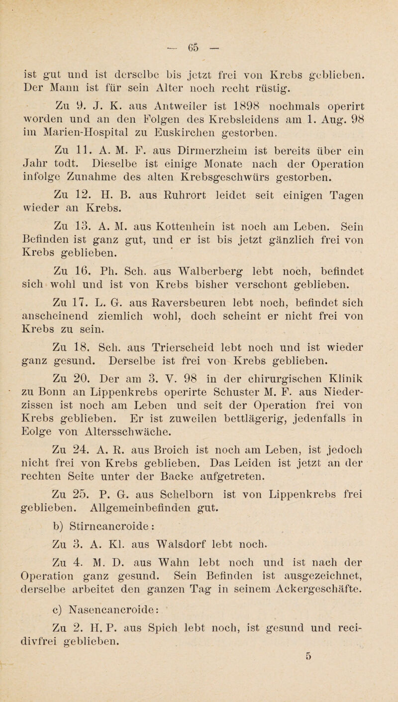 ist gut und ist derselbe bis jetzt frei von Krebs gebliebeil. Der Mann ist für sein Alter noch recht rüstig. Zu 9. J. K. aus Antweiler ist 1898 nochmals operirt worden und an den Folgen des Krebsleidens am 1. Aug. 98 im Marien-Hospital zu Euskirchen gestorben. Zu 11. A. M. F. aus Dirmerzheim ist bereits über ein Jahr todt. Dieselbe ist einig'e Monate nach der Operation infolge Zunahme des alten Krebsgeschwürs gestorben. Zu 12. H. B. aus Ruhrort leidet seit einigen Tagen wieder an Krebs. Zu 13. A. M. aus Kottenhein ist noch am Leben. Sein Befinden ist ganz gut, und er ist bis jetzt gänzlich frei von Krebs geblieben. Zu 16. Ph. Sch. aus Walberberg lebt noch, befindet sich wohl und ist von Krebs bisher verschont geblieben. Zu 17. L. G. aus Raversbeuren lebt noch, befindet sich anscheinend ziemlich wohl, doch scheint er nicht frei von Krebs zu sein. Zu 18. Sch. aus Trierscheid lebt noch und ist wieder ganz gesund. Derselbe ist frei von Krebs geblieben. Zu 20. Der am 3. V. 98 in der chirurgischen Klinik zu Bonn an Lippenkrebs operirte Schuster M. F. aus Nieder¬ zissen ist noch am Leben und seit der Operation frei von Krebs geblieben. Er ist zuweilen bettlägerig, jedenfalls in Eolge von Altersschwäche. Zu 24. A. R. aus Broich ist noch am Leben, ist jedoch nicht frei von Krebs geblieben. Das Leiden ist jetzt an der rechten Seite unter der Backe aufgetreten. Zu 25. P. G. aus Schelborn ist von Lippenkrebs frei geblieben. Allgemeinbefinden gut. b) Stirncancroide: Zu 3. A. Kl. aus Walsdorf lebt noch. Zu 4. M. D. aus Wahn lebt noch und ist nach der Operation ganz gesund. Sein Befinden ist ausgezeichnet, derselbe arbeitet den ganzen Tag in seinem Ackergeschäfte. c) Nasencancroide: Zu 2. H. P. aus Spich lebt noch, ist gesund und reci- divfrei geblieben. 5