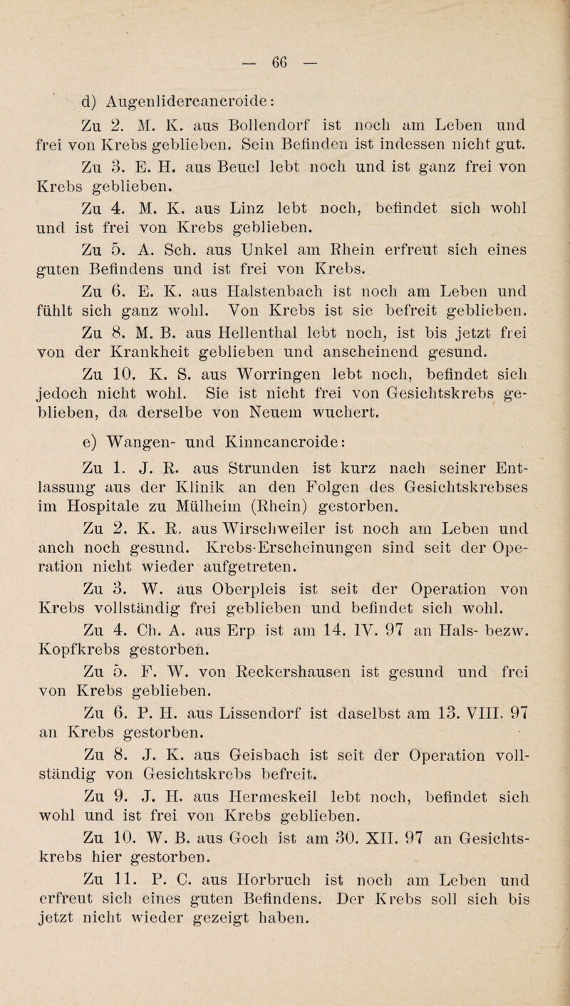 d) Augenlidercancroide: Zu 2. M. K. aus Bollendorf ist noch am Leben und frei von Krebs geblieben. Sein Befinden ist indessen nicht gut. Zu 3. E. H. aus Beuel lebt noch und ist ganz frei von Krebs geblieben. Zu 4. M. K. aus Linz lebt noch, befindet sich wohl und ist frei von Krebs geblieben. Zu 5. A. Sch. aus Unkel am Rhein erfreut sich eines guten Befindens und ist frei von Krebs. Zu 6. E. K. aus Halstenbach ist noch am Leben und fühlt sich ganz wohl. Von Krebs ist sie befreit geblieben. Zu 8. M. B. aus Hellenthal lebt noch, ist bis jetzt frei von der Krankheit geblieben und anscheinend gesund. Zu 10. K. S. aus Worringen lebt noch, befindet sich jedoch nicht wohl. Sie ist nicht frei von Gesichtskrebs ge¬ blieben, da derselbe von Neuem wuchert. e) Wangen- und Kinncancroide: Zu 1. J. R. aus Strunden ist kurz nach seiner Ent¬ lassung aus der Klinik an den Folgen des Gesichtskrebses im Hospitale zu Mülheim (Rhein) gestorben. Zu 2. K. R. aus Wirschweiler ist noch am Leben und anch noch gesund. Krebs-Erscheinungen sind seit der Ope¬ ration nicht wieder aufgetreten. Zu 3. W. aus Oberpleis ist seit der Operation von Krebs vollständig frei geblieben und befindet sich wohl. Zu 4. Ch. A. aus Erp ist am 14. IV. 97 an Hals- bezw. Kopfkrebs gestorben. Zu 5. F. W. von Reckershausen ist gesund und frei von Krebs geblieben. Zu 6. P. H. aus Lissendorf ist daselbst am 13. VIII, 97 an Krebs gestorben. Zu 8. J. K. aus Geisbach ist seit der Operation voll¬ ständig von Gesichtskrebs befreit. Zu 9. J. H. aus Hermeskeil lebt noch, befindet sich wohl und ist frei von Krebs geblieben. Zu 10. W. B. aus Goch ist am 30. XII. 97 an Gesichts¬ krebs hier gestorben. Zu 11. P. C. aus Horbruch ist noch am Leben und erfreut sich eines guten Befindens. Der Krebs soll sich bis jetzt nicht wieder gezeigt haben.