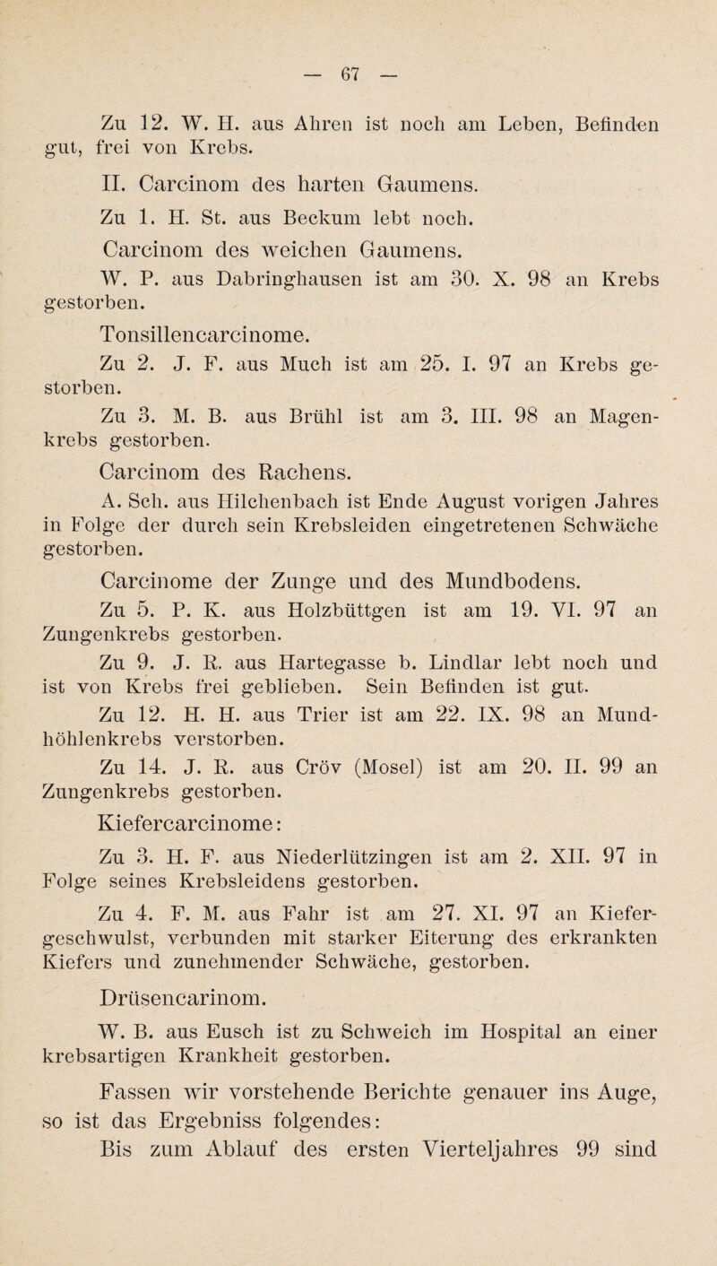 Zu 12. W. H. aus Ähren ist noch am Leben, Befinden gut, frei von Krebs. II. Carcinom des harten Gaumens. Zu 1. H. St. aus Beckum lebt noch. Carcinom des weichen Gaumens. W. P. aus Dabringhausen ist am 30. X. 98 an Krebs gestorben. Tonsillencarcinome. Zu 2. J. F. aus Much ist am 25. I. 97 an Krebs ge¬ storben. Zu 3. M. B. aus Brühl ist am 3. III. 98 an Magen¬ krebs gestorben. Carcinom des Rachens. A. Sch. aus Hilchenbach ist Ende August vorigen Jahres in Folge der durch sein Krebsleiden eingetretenen Schwäche gestorben. Carcinome der Zunge und des Mundbodens. Zu 5. P. K. aus Holzbüttgen ist am 19. VI. 97 an Zungenkrebs gestorben. Zu 9. J. R. aus Hartegasse b. Lindlar lebt noch und ist von Krebs frei geblieben. Sein Befinden ist gut. Zu 12. H. H. aus Trier ist am 22. IX. 98 an Mund¬ höhlenkrebs verstorben. Zu 14. J. R. aus Cröv (Mosel) ist am 20. II. 99 an Zungenkrebs gestorben. Kiefercarcinome: Zu 3. H. F. aus Niederlützingen ist am 2. XII. 97 in Folge seines Krebsleidens gestorben. Zu 4. F. M. aus Fahr ist am 27. XI. 97 an Kiefer¬ geschwulst, verbunden mit starker Eiterung des erkrankten Kiefers und zunehmender Schwäche, gestorben. Drüsencarinom. W. B. aus Eusch ist zu Schweich im Hospital an einer krebsartigen Krankheit gestorben. Fassen wir vorstehende Berichte genauer ins Auge, so ist das Ergebniss folgendes: Bis zum Ablauf des ersten Vierteljahres 99 sind