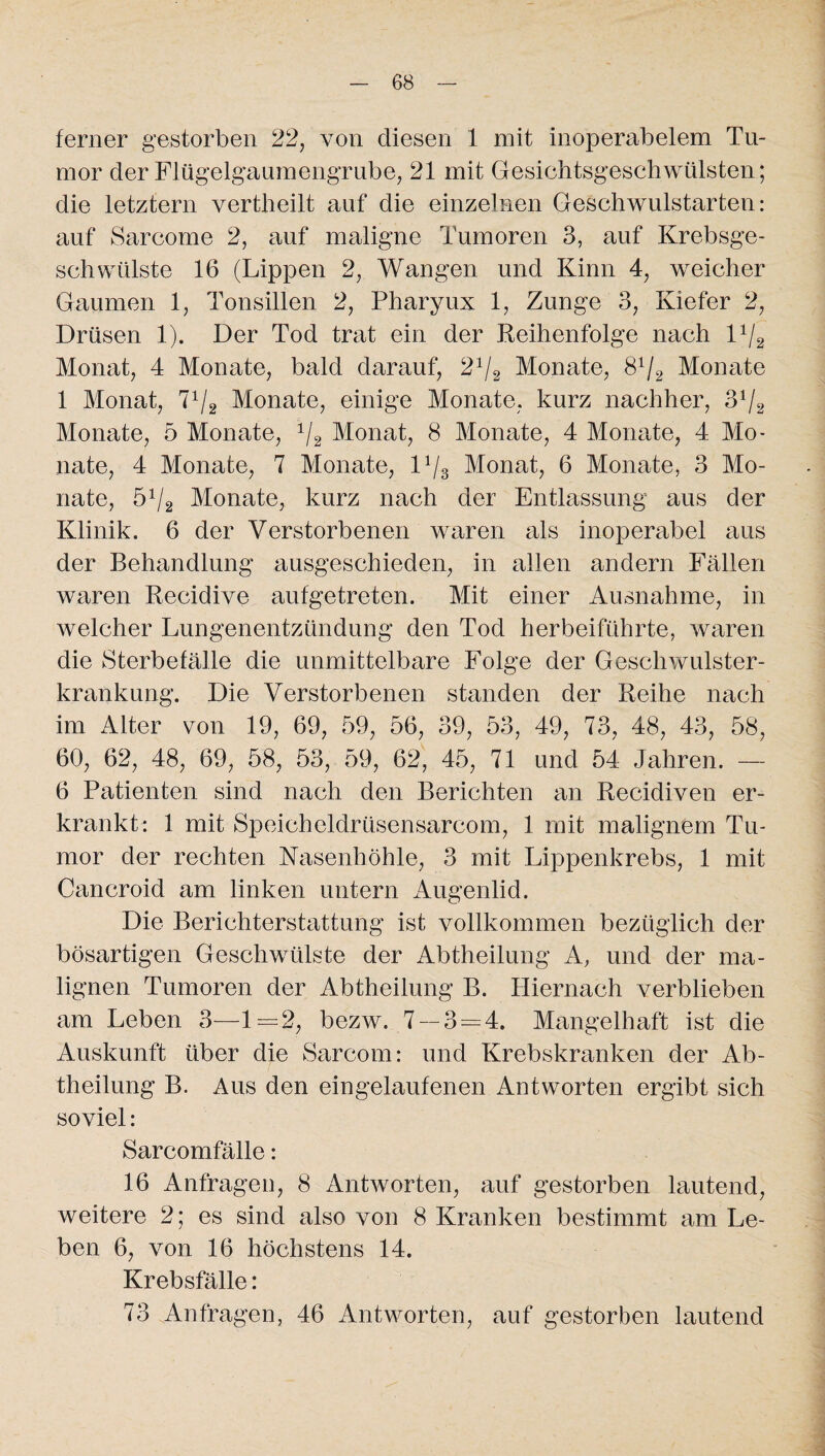 ferner gestorben 22, von diesen 1 mit inoperabelem Tu¬ mor der Flügelgaumengrube, 21 mit Gesichtsgeschwülsten; die letztem vertheilt auf die einzelnen Geschwulstarten: auf Sarcome 2, auf maligne Tumoren 3, auf Krebsge¬ schwülste 16 (Lippen 2, Wangen und Kinn 4, weicher Gaumen 1, Tonsillen 2, Pharyux 1, Zunge 3, Kiefer 2, Drüsen 1). Der Tod trat ein der Reihenfolge nach D/2 Monat, 4 Monate, bald darauf, Ä/2 Monate, 8x/2 Monate 1 Monat, 7x/2 Monate, einige Monate, kurz nachher, 31/2 Monate, 5 Monate, i/2 Monat, 8 Monate, 4 Monate, 4 Mo¬ nate, 4 Monate, 7 Monate, D/3 Monat, 6 Monate, 3 Mo¬ nate, 51/2 Monate, kurz nach der Entlassung aus der Klinik. 6 der Verstorbenen waren als inoperabel aus der Behandlung ausgeschieden, in allen andern Fällen waren Recidive aufgetreten. Mit einer Ausnahme, in welcher Lungenentzündung den Tod herbeiführte, waren die Sterbefälle die unmittelbare Folge der Geschwulster¬ krankung. Die Verstorbenen standen der Reihe nach im Alter von 19, 69, 59, 56, 39, 53, 49, 73, 48, 43, 58, 60, 62, 48, 69, 58, 53, 59, 62, 45, 71 und 54 Jahren. — 6 Patienten sind nach den Berichten an Recidiven er¬ krankt: 1 mit Speicheldrüsensarcom, 1 mit malignem Tu¬ mor der rechten Nasenhöhle, 3 mit Lippenkrebs, 1 mit Cancroid am linken untern Augenlid. Die Berichterstattung ist vollkommen bezüglich der bösartigen Geschwülste der Abtheilung A, und der ma¬ lignen Tumoren der Abtheilung B. Hiernach verblieben am Leben 3—1=2, bezw. 7 — 3 = 4. Mangelhaft ist die Auskunft über die Sarcom: und Krebskranken der Ab¬ theilung B. Aus den eingelaufenen Antworten ergibt sich soviel: Sarcomfälle: 16 Anfragen, 8 Antworten, auf gestorben lautend, weitere 2; es sind also von 8 Kranken bestimmt am Le¬ ben 6, von 16 höchstens 14. Krebsfälle: 73 Anfragen, 46 Antworten, auf gestorben lautend