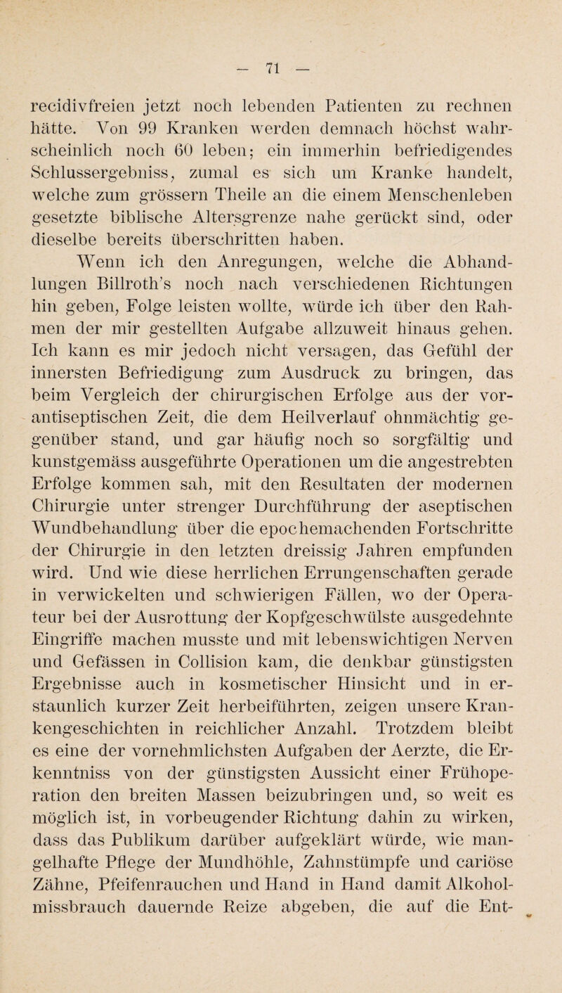 recidivfreien jetzt noch lebenden Patienten zu rechnen hätte. Von 99 Kranken werden demnach höchst wahr¬ scheinlich noch 60 leben; ein immerhin befriedigendes Schlussergebniss, zumal es sich um Kranke handelt, welche zum grossem Theile an die einem Menschenleben gesetzte biblische Altersgrenze nahe gerückt sind, oder dieselbe bereits überschritten haben. Wenn ich den Anregungen, welche die Abhand¬ lungen Billroth’s noch nach verschiedenen Richtungen hin geben, Folge leisten wollte, würde ich über den Rah¬ men der mir gestellten Aufgabe allzuweit hinaus gehen. Ich kann es mir jedoch nicht versagen, das Gefühl der innersten Befriedigung zum Ausdruck zu bringen, das beim Vergleich der chirurgischen Erfolge aus der vor- antiseptisclien Zeit, die dem Heilverlauf ohnmächtig ge¬ genüber stand, und gar häufig noch so sorgfältig und kunstgemäss ausgeführte Operationen um die angestrebten Erfolge kommen sah, mit den Resultaten der modernen Chirurgie unter strenger Durchführung der aseptischen Wundbehandlung über die epochemachenden Fortschritte der Chirurgie in den letzten dreissig Jahren empfunden wird. Und wie diese herrlichen Errungenschaften gerade in verwickelten und schwierigen Fällen, wo der Opera¬ teur bei der Ausrottung der Kopfgeschwülste ausgedehnte Eingriffe machen musste und mit lebenswichtigen Nerven und Gefässen in Collision kam, die denkbar günstigsten Ergebnisse auch in kosmetischer Hinsicht und in er¬ staunlich kurzer Zeit herbeiführten, zeigen unsere Kran¬ kengeschichten in reichlicher Anzahl. Trotzdem bleibt es eine der vornehmlichsten Aufgaben der Aerzte, die Er¬ kenntnis von der günstigsten Aussicht einer Frühope¬ ration den breiten Massen beizubringen und, so weit es möglich ist, in vorbeugender Richtung dahin zu wirken, dass das Publikum darüber aufgeklärt würde, wie man¬ gelhafte Pflege der Mundhöhle, Zahnstümpfe und cariöse Zähne, Pfeifenrauchen und Hand in Hand damit Alkohol¬ missbrauch dauernde Reize abgeben, die auf die Ent-