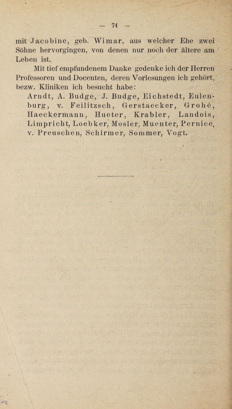 mit Jacobine, geb. Wimar, aus welcher Ehe zwei Söhne hervorgingen, von denen nur noch der ältere am Leben ist. Mit tief empfundenem Danke gedenke ich der Herren Professoren und Docenten, deren Vorlesungen ich gehört, bezw. Kliniken ich besucht habe: Arndt, A. Budge, J. Budge, Eichstedt, Eulen¬ burg, y. Feilitzsch, Gerstaecker, Grohe, Haeckermann, Hueter, Krabler, Landois, Limpricht, Loebker, Mosler, Muenter, Pernice, v. P reu sehen, Schirmer, Sommer, Vogt.