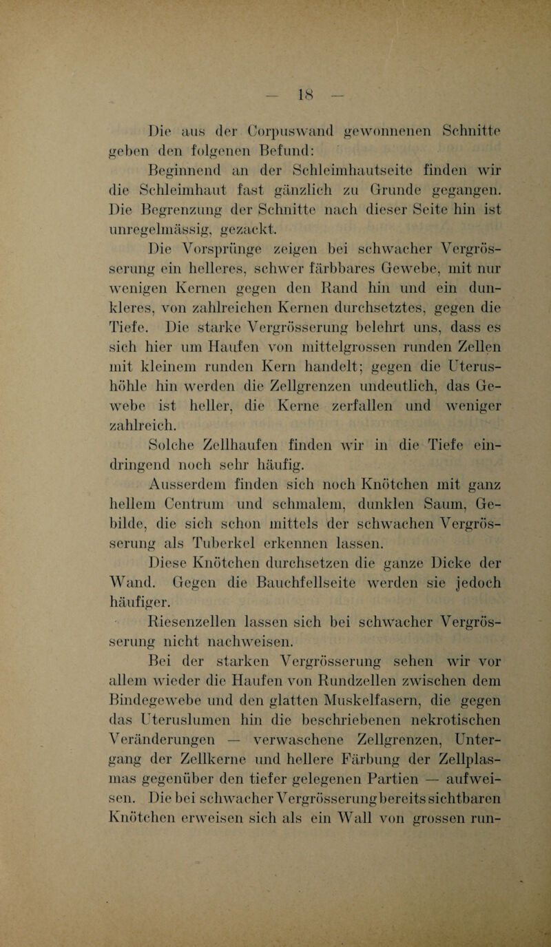 Die aus der Corpuswand gewonnenen Schnitte geben clen folgenen Befund: Beginnend an der Schleimhautseite finden wir die Schleimhaut fast gänzlich zu Grunde gegangen. Die Begrenzung der Schnitte nach dieser Seite hin ist unregelmässig, gezackt. Die Vorsprünge zeigen bei schwacher Vergrös- serung ein helleres, schwer färbbares Gewebe, mit nur wenigen Kernen gegen den Rand hin und ein dun¬ kleres, von zahlreichen Kernen durchsetztes, gegen die Tiefe. Die starke Vergrösserung belehrt uns, dass es sich hier um Haufen von mittelgrossen runden Zellen mit kleinem runden Kern handelt; gegen die Uterus¬ höhle hin werden die Zellgrenzen undeutlich, das Ge¬ webe ist heller, die Kerne zerfallen und weniger zahlreich. Solche Zellhaufen finden wir in die Tiefe ein¬ dringend noch sehr häufig. Ausserdem finden sich noch Knötchen mit ganz hellem Centrum und schmalem, dunklen Saum, Ge¬ bilde, die sich schon mittels der schwachen Vergrös¬ serung als Tuberkel erkennen lassen. Diese Knötchen durchsetzen die ganze Dicke der Wand. Gegen die Bauchfellseite werden sie jedoch häufiger. Riesenzellen lassen sich bei schwacher Vergrös¬ serung nicht nachweisen. Bei der starken Vergrösserung sehen wir vor allem wieder die Haufen von Rundzellen zwischen dem Bindegewebe und den glatten Muskelfasern, die gegen das Uteruslumen hin die beschriebenen nekrotischen Veränderungen — verwaschene Zellgrenzen, Unter¬ gang der Zellkerne und hellere Färbung der Zellplas¬ mas gegenüber den tiefer gelegenen Partien — auf wei¬ sen. Die bei schwacher Vergrösserung bereits sichtbaren Knötchen erweisen sich als ein Wall von grossen run-