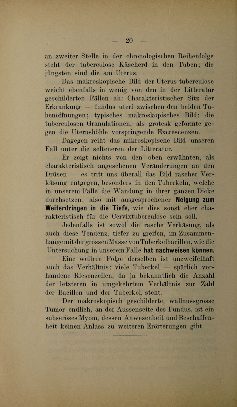 an zweiter Stelle in der chronologischen Reihenfolge steht der tuberculose Käseherd in den Tuben; die jüngsten sind die am Uterus. Das makroskopische Bild der Uterus tuberculose weicht ebenfalls in wenig von den in der Litteratur geschilderten Fällen ab: Charakteristischer Sitz der Erkrankung — fundus uteri zwischen den beiden Tu¬ benöffnungen; typisches makroskopisches Bild: die tuberculosen Granulationen, als grotesk geformte ge¬ gen die Uterushöhle vorspringende Excrescenzen. Dagegen reiht das mikroskopische Bild unseren Fall unter die selteneren der Litteratur. Er zeigt nichts von den oben erwähnten, als charakteristisch angesehenen Veränderungen an den Drüsen — es tritt uns überall das Bild rascher Ver¬ käsung entgegen, besonders in den Tuberkeln, welche in unserem Falle die Wandung in ihrer ganzen Dicke durchsetzen, also mit ausgesprochener Neigung zum Weiterdringen in die Tiefe, wie dies sonst eher cha¬ rakteristisch für die Cervixtuberculose sein soll. Jedenfalls ist sowol die rasche Verkäsung, als auch diese Tendenz, tiefer zu greifen, im Zusammen¬ hänge mit der grossen Masse von Tuberkelbacillen, wie die Untersuchung in unserem Falle hat nachweisen können. Eine weitere Folge derselben ist unzweifelhaft auch das Verhältnis: viele Tuberkel — spärlich vor¬ handene Riesenzellen, da ja bekanntlich die Anzahl der letzteren in umgekehrtem Verhältnis zur Zahl der Bacillen und der Tuberkel, steht. — — — Der makroskopisch geschilderte, wallnussgrosse Tumor endlich, an der Aussenseite des Fundus, ist ein subseröses Myom, dessen Anwesenheit und Beschaffen¬ heit keinen Anlass zu weiteren Erörterungen gibt.