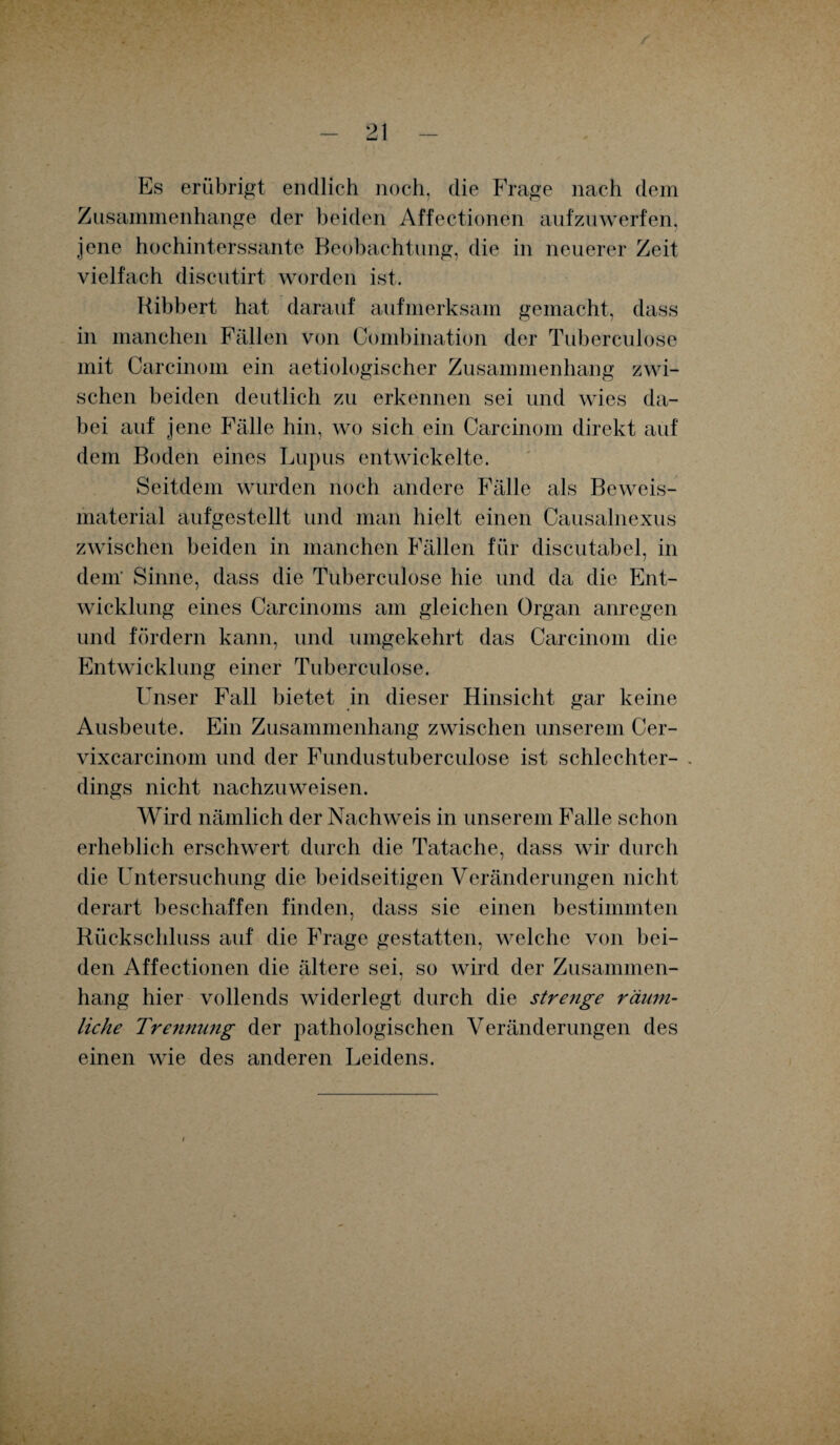 Es erübrigt endlich noch, die Frage nach dem Zusammenhänge der beiden Affectionen aufzuwerfen, jene hochinterssante Beobachtung, die in neuerer Zeit vielfach discutirt worden ist. Ribbert hat darauf aufmerksam gemacht, dass in manchen Fällen von Combination der Tuberculose mit Carcinom ein aetiologischer Zusammenhang zwi¬ schen beiden deutlich zu erkennen sei und wies da¬ bei auf jene Fälle hin, wo sich ein Carcinom direkt auf dem Boden eines Lupus entwickelte. Seitdem wurden noch andere Fälle als Beweis¬ material aufgestellt und man hielt einen Causalnexus zwischen beiden in manchen Fällen für discutabel, in dem' Sinne, dass die Tuberculose hie und da die Ent¬ wicklung eines Carcinoms am gleichen Organ anregen und fördern kann, und umgekehrt das Carcinom die Entwicklung einer Tuberculose. Unser Fall bietet in dieser Hinsicht gar keine Ausbeute. Ein Zusammenhang zwischen unserem Cer- vixcarcinom und der Fundustuberculose ist schlechter- . dings nicht nachzuweisen. Wird nämlich der Nachweis in unserem Falle schon erheblich erschwert durch die Tatache, dass wir durch die Untersuchung die beidseitigen Veränderungen nicht derart beschaffen finden, dass sie einen bestimmten Rückschluss auf die Frage gestatten, welche von bei¬ den Affectionen die ältere sei, so wird der Zusammen¬ hang hier vollends widerlegt durch die strenge räum¬ liche Trenmmg der pathologischen Veränderungen des einen wie des anderen Leidens.