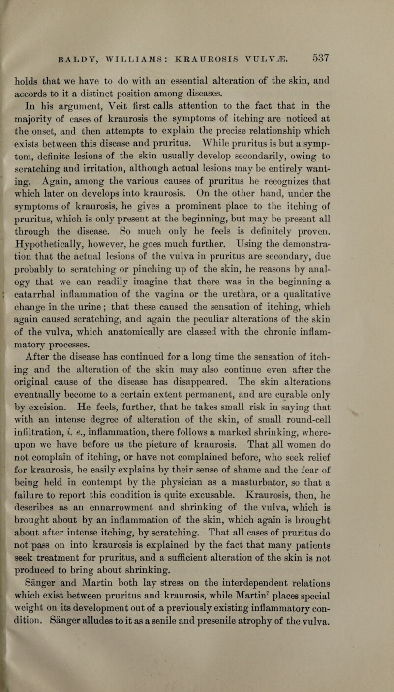 holds that we have to do with an essential alteration of the skin, and accords to it a distinct position among diseases. In his argument, Veit first calls attention to the fact that in the majority of cases of kraurosis the symptoms of itching are noticed at the onset, and then attempts to explain the precise relationship which exists between this disease and pruritus. While pruritus is but a symp¬ tom, definite lesions of the skin usually develop secondarily, owing to scratching and irritation, although actual lesions may be entirely want¬ ing. Again, among the various causes of pruritus he recognizes that which later on develops into kraurosis. On the other hand, under the symptoms of kraurosis, he gives a prominent place to the itching of pruritus, which is only present at the beginning, but may be present all through the disease. So much only he feels is definitely proven. Hypothetically, however, he goes much further. Using the demonstra¬ tion that the actual lesions of the vulva in pruritus are secondary, due (probably to scratching or pinching up of the skin, he reasons by anal¬ ogy that we can readily imagine that there was in the beginning a catarrhal inflammation of the vagina or the urethra, or a qualitative change in the urine; that these caused the sensation of itching, which again caused scratching, and again the peculiar alterations of the skin of the vulva, which anatomically are classed with the chronic inflam¬ matory processes. After the disease has continued for a long time the sensation of itch¬ ing and the alteration of the skin may also continue even after the original cause of the disease has disappeared. The skin alterations eventually become to a certain extent permanent, and are curable only by excision. He feels, further, that he takes small risk in saying that with an intense degree of alteration of the skin, of small round-cell infiltration, i. e., inflammation, there follows a marked shrinking, where¬ upon we have before us the picture of kraurosis. That all women do not complain of itching, or have not complained before, who seek relief for kraurosis, he easily explains by their sense of shame and the fear of being held in contempt by the physician as a masturbator, so that a failure to report this condition is quite excusable. Kraurosis, then, he describes as an ennarrowment and shrinking of the vulva, which is brought about by an inflammation of the skin, which again is brought about after intense itching, by scratching. That all cases of pruritus do not pass on into kraurosis is explained by the fact that many patients seek treatment for pruritus, and a sufficient alteration of the skin is not produced to bring about shrinking. Sanger and Martin both lay stress on the interdependent relations which exist between pruritus and kraurosis, while Martin7 places special weight on its development out of a previously existing inflammatory con¬ dition. Sanger alludes to it as a senile and presenile atrophy of the vulva.