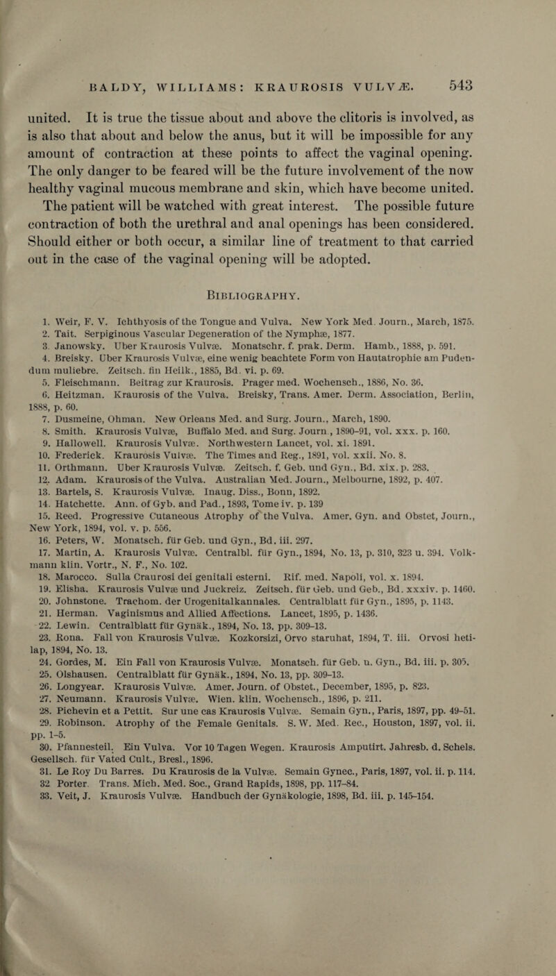 united. It is true the tissue about and above the clitoris is involved, as is also that about and below the anus, but it will be impossible for auy amount of contraction at these points to affect the vaginal opening. The only danger to be feared will be the future involvement of the now healthy vaginal mucous membrane and skin, which have become united. The patient will be watched with great interest. The possible future contraction of both the urethral and anal openings has been considered. Should either or both occur, a similar line of treatment to that carried out in the case of the vaginal opening will be adopted. Bibliography. 1. Weir, F. V. Ichthyosis of the Tongue and Vulva. New York Med. Journ., March, 1875. 2. Tait. Serpiginous Vascular Degeneration of the Nymphae, 1877. 3. Janowsky. Uber Kraurosis Vulvse. Monatschr. f. prak. Derm. Hamb., 1888, p. 591. 4. Breisky. Uber Kraurosis Vulvse, eine wenig beachtete Form von Hautatrophie am Puden¬ dum muliebre. Zeitsch. fin Heilk., 1885, Bd. vi. p. 69. 5. Fleischmann. Beitrag zur Kraurosis. Prager med. Wochensch., 1886, No. 36. 6. Heitzman. Kraurosis of the Vulva. Breisky, Trans. Amer. Derm. Association, Berlin, 1888, p. 60. 7. Dusmeine, Ohman. New Orleans Med. and Surg. Journ., March, 1890. 8. Smith. Kraurosis Vulvse, Buffalo Med. and Surg. Journ , 1890-91, vol. xxx. p. 160. 9. Hallowell. Kraurosis Vulvse. Northwestern Lancet, vol. xi. 1891. 10. Frederick. Kraurosis Vulvse. The Times and Reg., 1891, vol. xxii. No. 8. 11. Orthmann. Uber Kraurosis Vulvse. Zeitsch. f. Geb. und Gyn., Bd. xix.p. 283. 12. Adam. Kraurosis of the Vulva. Australian Med. Journ., Melbourne, 1892, p. 407. 13. Bartels, S. Kraurosis Vulvse. Inaug. Diss., Bonn, 1892. 14. Hatchette. Ann. of Gyb. and Pad., 1893, Tomeiv. p. 139 15. Reed. Progressive Cutaneous Atrophy of the Vulva. Amer. Gyn. and Obstet, Journ., New York, 1894, vol. v. p. 556. 16. Peters, W. Monatsch. fiir Geb. und Gyn., Bd. iii. 297. 17. Martin, A. Kraurosis Vulvse. Centralbl. fiir Gyn., 1894, No. 13, p. 310, 323 u. 394. Volk- manu klin. Vortr., N. F., No. 102. 18. Marocco. Sulla Craurosi dei genitali esterni. Rif. med. Napoli, vol. x. 1894. 19. Elisha. Kraurosis Vulvse und Juckreiz. Zeitsch. fur Geb. und Geb., Bd. xxxiv. p. 1460. 20. Johnstone. Trachom. der Urogenitalkannales. Centralblatt fiir Gyn., 1895, p. 1143. 21. Herman. Vaginismus and Allied Affections. Lancet, 1895, p. 1436. 22. Lewin. Centralblatt fiir Gynak., 1894, No. 13. pp. 309-13. 23. Rona. Fall von Kraurosis Vulvse. Kozkorsizi, Orvo staruhat, 1894, T. iii. Orvosi heti- lap, 1894, No. 13. 24. Gordes, M. Ein Fall von Kraurosis Vulvse. Monatsch. fur Geb. u. Gyn., Bd. iii. p. 305. 25. Olshausen. Centralblatt fur Gyniik., 1894, No. 13, pp. 309-13. 26. Longyear. Kraurosis Vulvse. Amer. Journ. of Obstet., December, 1895, p. 823. 27. Neumann. Kraurosis Vulvse. Wien. klin. Wochensch., 1896, p. 211. 28. Pichevin et a Pettit. Sur une cas Kraurosis Vulvse. Semain Gyn., Paris, 1897, pp. 49-51. 29. Robinson. Atrophy of the Female Genitals. S. W. Med. Rec., Houston, 1897, vol. ii. pp. 1-5. 30. Pfannesteil. Ein Vulva. Vor 10 Tagen Wegen. Kraurosis Amputirt. Jahresb. d. Schels. Gesellsch. fur Vated Cult., Bresl., 1896. 31. Le Roy Du Barres. Du Kraurosis de la Vulvse. Semain Gynec., Paris, 1897, vol. ii. p. 114. 32 Porter. Trans. Mich. Med. Soc., Grand Rapids, 1898, pp. 117-84. 33. Veit, J. Kraurosis Vulvse. Handbuch der Gynakologie, 1898, Bd. iii. p. 145-154.