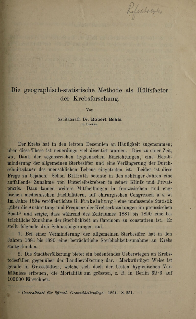 der Krebsforschung. Von Sanitätsrath Dr. Robert Behla in Luckau. Der Krebs hat in den letzten Decennien an Häufigkeit zugenommen; über diese These ist neuerdings viel discutirt worden. Dies zu einer Zeit, wo, Dank der segensreichen hygienischen Einrichtungen, eine Herab¬ minderung der allgemeinen Sterbeziffer und eine Verlängerung der Durch¬ schnittsdauer des menschlichen Lebens eingetreten ist. Leider ist diese Frage zu bejahen. Schon Billroth betonte in den achtziger Jahren eine auffallende Zunahme von Unterleibskrebsen in seiner Klinik und Privat¬ praxis. Dazu kamen weitere Mittheilungen in französischen und eng¬ lischen medicinischen Fachblättern, auf chirurgischen Congressen u. s. w. Im Jahre 1894 veröffentlichte G. Finkelnburg1 eine umfassende Statistik „über die Ausbreitung und Frequenz der Krebserkrankungen im preussischen Staat“ und zeigte, dass während des Zeitraumes 1881 bis 1890 eine be¬ trächtliche Zunahme der Sterblichkeit an Carcinom zu constatiren ist. Er stellt folgende drei Schlussfolgerungen auf. 1. Bei einer Verminderung der allgemeinen Sterbeziffer hat in den Jahren 1881 bis 1890 eine beträchtliche Sterblichkeitszunahme an Krebs stattgefunden. 2. Die Stadtbevölkerung bietet ein bedeutendes Ueberwiegen an Krebs¬ todesfällen gegenüber der Landbevölkerung dar. Merkwürdiger Weise ist gerade in Grossstädten, welche sich doch der besten hygienischen Ver¬ hältnisse erfreuen, die Mortalität am grössten, z. B. in Berlin 62*3 auf 100000 Einwohner.