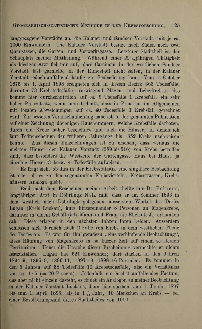 langgezogene Vorstädte an, die Kalauer und Sandoer Vorstadt, mit je ca. 1000 Einwohnern. Die Kalauer Vorstadt besitzt nach Süden noch zwei Quergassen, die Garten- und Vorwerksgasse. Letzterer Stadttheil ist der Schauplatz meiner Mittheilung. Während einer 221/2jährigen Thätigkeit als hiesiger Arzt fiel mir auf, dass Carcinom in der westlichen Sandoer Vorstadt fast garnicht, in der Rundstadt nicht selten, in der Kalauer Vorstadt jedoch auffallend häufig zur Beobachtung kam. Vom 1. October 1875 bis 1. April 1898 ereigneten sich in diesem Bezirk 663 Todesfälle, darunter 73 Krebstodesfälle, vorwiegend Magen- und Leberkrebse; also kommt hier durchschnittlich auf ca. 9 Todesfälle 1 Krebsfall, ein sehr hoher Procentsatz, wenn man bedenkt, dass in Preussen im Allgemeinen mit localen Abweichungen auf ca. 40 Todesfälle 1 Krebsfall gerechnet wird. Zur besseren Veranschaulichung habe ich in der genannten Publication auf einer Zeichnung diejenigen Hausnummern, welche Krebsfälle darboten, durch ein Kreuz näher bezeichnet und auch die Häuser, in denen ich laut Todtenscheinen der früheren Jahrgänge bis 1852 Krebs nachweisen konnte. Aus diesen Einzeichnungen ist zu ersehen, dass weitaus die meisten Häuser der Kalauer Vorstadt (389 bis 516) von Krebs betroffen sind, dass besonders die Westseite der Gartengasse Haus bei Haus, ja einzelne Häuser 3 bezw. 4 Todesfälle aufweisen. Es fragt sich, ob dies in der Krebsstatistik eine singuläre Beobachtung ist oder ob es zu den sogenannten Krebsvierteln, Krebsstrassen, Krebs¬ häusern Analoga giebt. Bald nach dem Erscheinen meiner Arbeit theilte mir Dr. Behrens, langjähriger Arzt in Dobrilugk N./L. mit, dass er im Sommer 1893 in dem westlich nach Dobrilugk gelegenen äussersten Winkel des Dorfes Lugau (Kreis Luckau), kurz hintereinander 8 Personen an Magenkrebs, darunter in einem Gehöft (54) Mann und Frau, die Eheleute J., erkranken sah. Diese erlagen in den nächsten Jahren ihren Leiden. Ausserdem schlossen sich darnach noch 2 Fälle von Krebs in dem westlichen Theile des Dorfes an. Es war für ihn geradezu „eine verblüffende Beobachtung“, diese Häufung von Magenkrebs in so kurzer Zeit auf einem so kleinen Territorium. lieber die Ursache dieser Erscheinung vermochte er nichts festzustellen. Lugau hat 621 Einwohner; dort starben in den Jahren 1894 9, 1895 9, 1896 11, 1897 13, 1898 16 Personen. Es kommen in den 5 Jahren auf 38 Todesfälle 10 Krebstodesfälle, also ein Verhältniss von ca. 1:5 (=20 Procent). Jedenfalls ein höchst auffallendes Factum, das aber nicht einzeln dasteht, es findet ein Analogon zu meiner Beobachtung in der Kalauer Vorstadt Luckaus, denn hier starben vom 1. Januar 1897 bis zum 1. April 1898, als in U/4 Jahr, 10 Menschen an Krebs — bei einer Bevölkerungszahl dieses Stadttheiles von 1000.