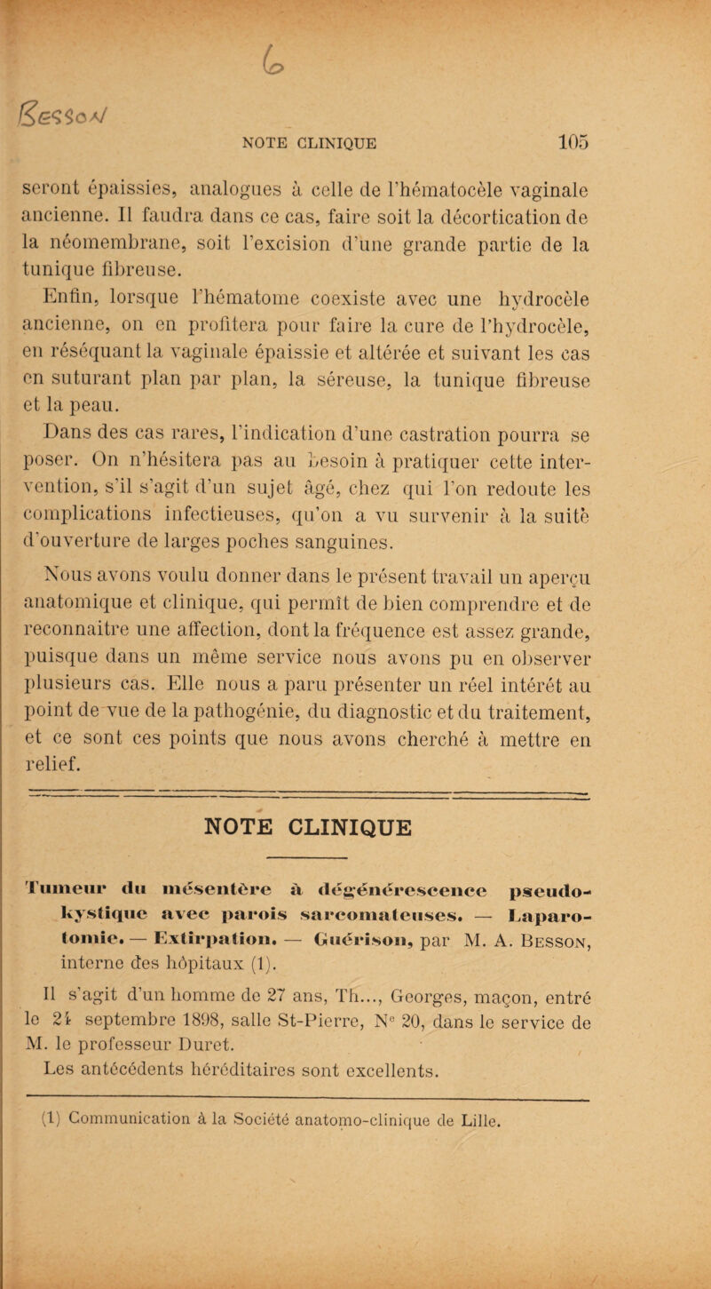 seront épaissies, analogues à celle de l’hématocèle vaginale ancienne. Il faudra dans ce cas, faire soit la décortication de la néomembrane, soit l’excision d’une grande partie de la tunique fibreuse. Enfin, lorsque l’hématome coexiste avec une hydrocèle ancienne, on en profitera pour faire la cure de l’hydrocèle, en réséquant la vaginale épaissie et altérée et suivant les cas en suturant plan par plan, la séreuse, la tunique fibreuse et la peau. Dans des cas rares, l’indication d’une castration pourra se poser. On n’hésitera pas au besoin à pratiquer cette inter¬ vention, s’il s’agit d'un sujet âgé, chez qui l’on redoute les complications infectieuses, qu’on a vu survenir à la suite d’ouverture de larges poches sanguines. Nous avons voulu donner dans le présent travail un aperçu anatomique et clinique, qui permît de bien comprendre et de reconnaître une affection, dont la fréquence est assez grande, puisque dans un même service nous avons pu en observer plusieurs cas. Elle nous a paru présenter un réel intérêt au point de vue de la pathogénie, du diagnostic et du traitement, et ce sont ces points que nous avons cherché à mettre en relief. NOTE CLINIQUE Tumeur clu mésentère à dégénérescence pseudo- kystique avec parois sarcomateuses. — Laparo¬ tomie.— Extirpation. — Guérison, par M. A. Besson, interne des hôpitaux (1). Il s’agit d’un homme de 27 ans, Th..., Georges, maçon, entré le 2i septembre 1898, salle St-Pierre, N° 20, dans le service de M. le professeur Duret. Les antécédents héréditaires sont excellents. (1) Communication à la Société anatomo-clinique de Lille. \