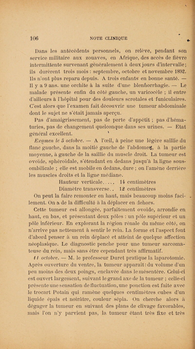 Dans les antécédents personnels, on relève, pendant son service militaire aux zouaves, en Afrique, des accès de fièvre intermittente survenant généralement à deux jours d’intervalle; ils durèrent trois mois : septembre, octobre et novembre 1892. Ils n’ont plus reparu depuis. A trois enfants en bonne santé. — Il y a 9 ans. une orchite à la suite d’une blennorrhagie. — Le malade présente enfin du côté gauche, un varicocèle ; il entre d’ailleurs à l’hôpital pour des douleurs scrotales et funiculaires. C’est alors que l’examen fait découvrir une tumeur abdominale dont le sujet ne s’était jamais aperçu. Pas d’amaigrissement, pas de perte d’appétit ; pas d’héma¬ turies, pas de changement quelconque dans ses urines. — Etat général excellent. ' Examen le 5 octobre. — A l’œil, à peine une légère saillie du flanc gauche, dans la moitié gauche de l’abdomeij, à la partie moyenne, à gauche de la saillie du muscle droit. La tumeur est ovoïde, sphéroïdale, s’étendant en dedans jusqu’à la ligne sous- ombilicale ; elle est mobile en dedans, dure ; on l’amène derrière les muscles droits et la ligne médiane. Hauteur verticale. 14 centimètres Diamètre transverse.. 12 centimètres On peut la faire remonter en haut, mais beaucoup moins faci¬ lement. On a de la difficulté à la déplacer en dehors. Cette tumeur est allongée, parfaitement ovoïde, arrondie en haut, en bas, et présentant deux pôles : un pôle supérieur et un pôle inférieur. En explorant la région rénale du môme côté, on n’arrive pas nettement à sentir le rein. La forme et l’aspect font d’abord penser à un rein déplacé et atteint de quelque affection néoplasique. Le diagnostic penche pour une tumeur sarcoma¬ teuse du, rein, mais sans être cependant très affirmatif. 4 4 octobre. — M. le professeur Duret pratique la laparotomie. Après ouverture du ventre, la tumeur apparait: du volume d’un peu moins des deux poings, enclavée dans le mésentère. Celui-ci est ouvert largement, suivant le grand axe de la tumeur ; celle-ci présente une sensation de fluctuation, une ponction est faite avec le trocart Potain qui ramène quelques centimètres cubes d’un liquide épais et noirâtre, couleur sépia. On cherche alors à dégager la tumeur en suivant des plans de clivage favorables, mais l’on n’y parvient pas, la tumeur étant très fixe et très