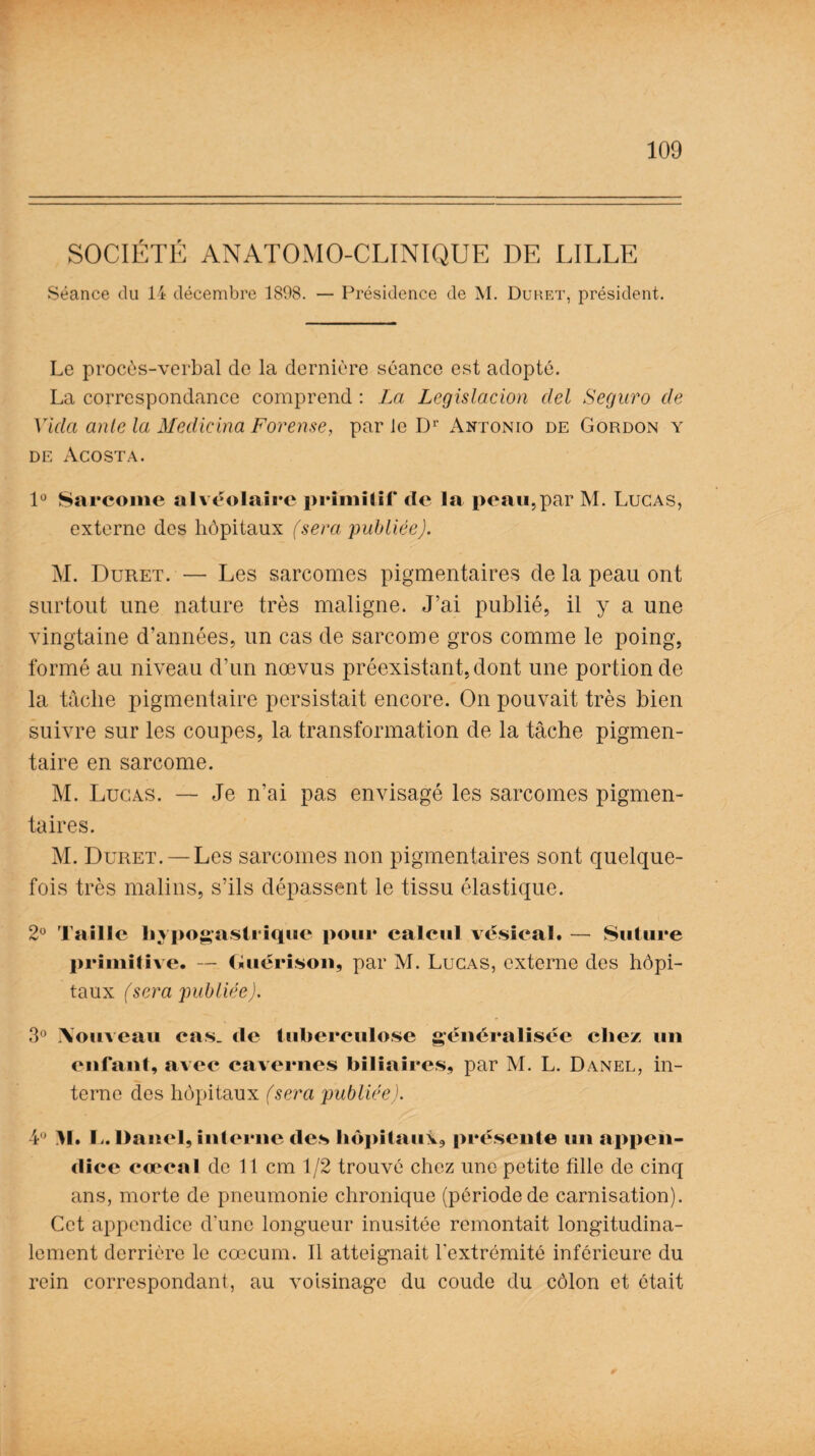 SOCIÉTÉ ANATOMO-CLINIQUE DE LILLE Séance du 14 décembre 1808. — Présidence de M. Duret, président. Le procès-verbal de la dernière séance est adopté. La correspondance comprend : La Législation del Seguro cle Vida ante la Medicina Forense, par le Dr Antonio de Gordon y de Acosta. 1° Sarcome alvéolaire primitif de la peau,par M. Lucas, externe des hôpitaux (sera publiée). M. Duret. — Les sarcomes pigmentaires de la peau ont surtout une nature très maligne. J’ai publié, il y a une vingtaine d’années, un cas de sarcome gros comme le poing, formé au niveau d’un nœvus préexistant, dont une portion de la tâche pigmentaire persistait encore. On pouvait très bien suivre sur les coupes, la transformation de la tâche pigmen¬ taire en sarcome. M. Lucas. — Je n’ai pas envisagé les sarcomes pigmen¬ taires. M. Duret. — Les sarcomes non pigmentaires sont quelque¬ fois très malins, s’ils dépassent le tissu élastique. 2° Taille hypogastrique pour calcul vésical. — Suture primitive. — Guérison, par M. Lucas, externe des hôpi¬ taux (sera publiée). 3° Aouveau cas. de tuberculose généralisée chez un enfant, avec cavernes biliaires, par M. L. Danel, in¬ terne des hôpitaux (sera publiée). 4° >1. !.. Danel, interne des hôpitaux, présente un appen¬ dice coccal de 11 cm 1/2 trouvé chez une petite fille de cinq ans, morte de pneumonie chronique (période de carnisation). Cet appendice d’une longueur inusitée remontait longitudina¬ lement derrière le cæcum. Il atteignait l'extrémité inférieure du rein correspondant, au voisinage du coude du côlon et était