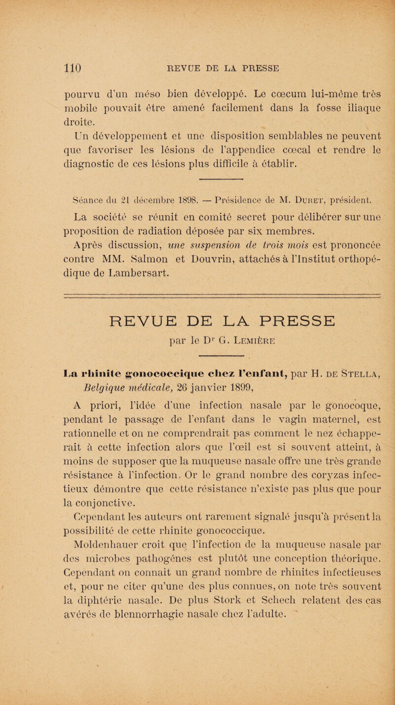 pourvu d’un méso bien développé. Le cæcum lui-même très mobile pouvait être amené facilement dans la fosse iliaque droite. Lin développement et une disposition semblables ne peuvent que favoriser les lésions de l’appendice cœcal et rendre le diagnostic de ces lésions plus difficile à établir. Séance du 21 décembre 1898. — Présidence de M. Duret, président. La société se réunit en comité secret pour délibérer sur une proposition de radiation déposée par six membres. Après discussion, une suspension de trois mois est prononcée contre MM. Salmon et Douvrin, attachés à l’Institut orthopé¬ dique de Lambersart. REVUE DE LA PRESSE par le Dr G . Lemière La rhinite gonococcique chez Penfant, par H. de Stella, Belgique médicale, 26 janvier 1899, A priori, l’idée d’une infection nasale par le gonocoque, pendant le passage de l’enfant dans le vagin maternel, est rationnelle et on ne comprendrait pas comment le nez échappe¬ rait à cette infection alors que l’œil est si souvent atteint, à moins de supposer que la muqueuse nasale offre une très grande résistance à l’infection, Or le grand nombre des coryzas infec¬ tieux démontre que cette résistance n’existe pas plus que pour la conjonctive. Cependant les auteurs ont rarement signalé jusqu’à présent la possibilité de cette rhinite gonococcique. Moldenhauer croit que l’infection de la muqueuse nasale par des microbes pathogènes est plutôt une conception théorique. Cependant on connait un grand nombre de rhinites infectieuses et, pour ne citer qu’une des plus connues, on note très souvent la diphtérie nasale. De plus Stork et Schech relatent des cas avérés de blennorrhagie nasale chez l’adulte.