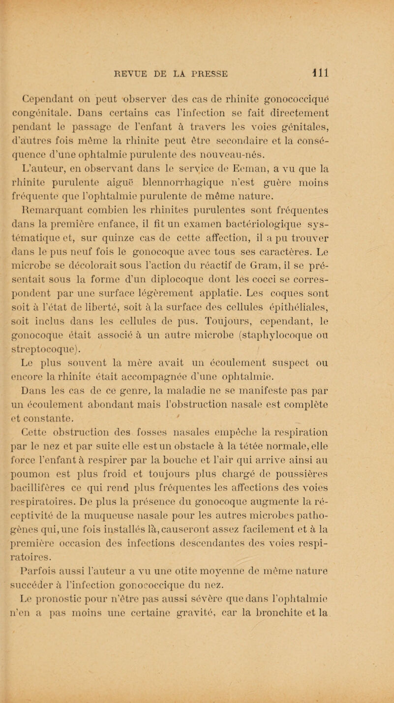 Cependant on peut observer des cas de rhinite gonococcique congénitale. Dans certains cas l’infection se fait directement pendant le passage de l’enfant à travers les voies génitales, d’autres fois même la rhinite peut être secondaire et la consé¬ quence d’une ophtalmie purulente des nouveau-nés. L’auteur, en observant dans le service de Eeman, a vu que la rhinite purulente aiguë blennorrhagique n’est guère moins fréquente que l’ophtalmie purulente de même nature. Remarquant combien les rhinites purulentes sont fréquentes dans la première enfance, il fît un examen bactériologique sys¬ tématique et, sur quinze cas de cette affection, il a pu trouver dans le pus neuf fois le gonocoque avec tous ses caractères. Le microbe se décolorait sous l’action du réactif de Gram, il se pré¬ sentait sous la forme d’un diplocoque dont les cocci se corres¬ pondent par une surface légèrement applatie. Les coques sont soit à l’état de liberté, soit à la surface des cellules épithéliales, soit inclus dans les cellules de pus. Toujours, cependant, le gonocoque était associé à un autre microbe (staphylocoque ou streptocoque). Le plus souvent la mère avait un écoulement suspect ou encore la rhinite était accompagnée d’une ophtalmie. Dans les cas de ce genre, la maladie ne se manifeste pas par un écoulement abondant mais l’obstruction nasale est complète et constante. Cette obstruction des fosses nasales empêche la respiration par le nez et par suite elle est un obstacle à la tétée normale, elle force l’enfant à respirer par la bouche et l’air qui arrive ainsi au poumon est plus froid et toujours plus chargé de poussières bacillifères ce qui rend plus fréquentes les affections des voies respiratoires. De plus la présence du gonocoque augmente la ré¬ ceptivité de la muqueuse nasale pour les autres microbes patho¬ gènes qui, une fois installés là, causeront assez facilement et à la première occasion des infections descendantes des voies respi¬ ratoires. Parfois aussi l’auteur a vu une otite moyenne de même nature 1/ succéder à l’infection gonococcique du nez. Le pronostic pour n’être pas aussi sévère que dans l’ophtalmie n’en a pas moins une certaine gravité, car la bronchite et la