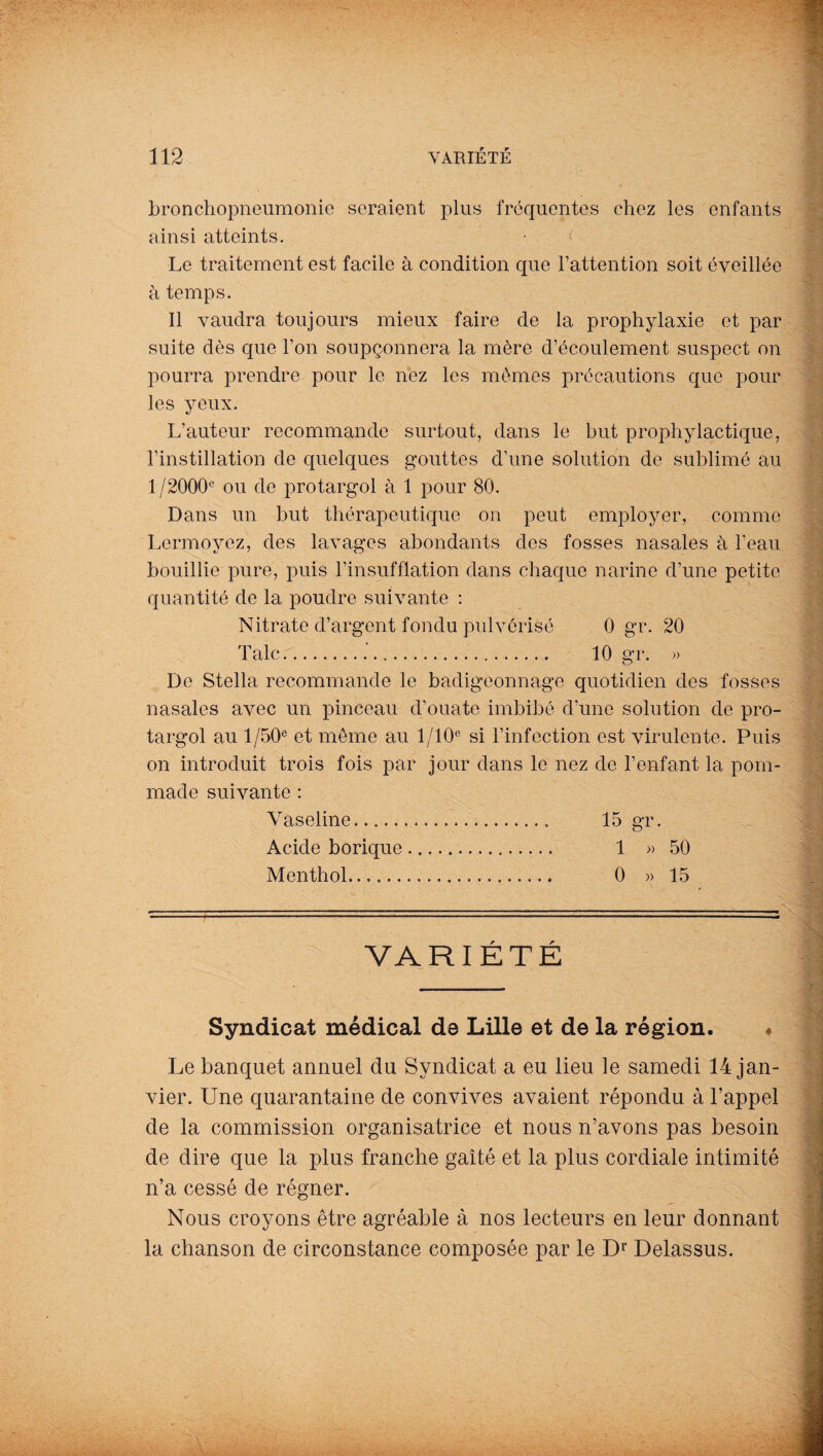 bronchopneumonio seraient plus fréquentes chez les enfants ainsi atteints. Le traitement est facile à condition que l’attention soit éveillée à temps. Il vaudra toujours mieux faire de la prophylaxie et par suite dès que Ton soupçonnera la mère d’écoulement suspect on pourra prendre pour le nez les mêmes précautions que pour les yeux. L’auteur recommande surtout, dans le but prophylactique, l’instillation de quelques gouttes d’une solution de sublimé au 1/2000e ou de protargol à 1 pour 80. Dans un but thérapeutique on peut employer, comme Lermoyez, des lavages abondants des fosses nasales à l’eau bouillie pure, puis l’insufflation dans chaque narine d’une petite quantité de la poudre suivante : Nitrate d’argent fondu pulvérisé 0 gr. 20 Talc.. 10 gr. » De Stella recommande le badigeonnage quotidien des fosses nasales avec un pinceau d’ouate imbibé d’une solution de pro¬ targol au 1 /50e et même au 1 /10e si l’infection est virulente. Puis on introduit trois fois par jour dans le nez de l’enfant la pom¬ made suivante : Vaseline. 15 gr. Acide borique. 1 » 50 Menthol. 0 » 15 VARIÉTÉ Syndicat médical de Lille et de la région. ♦ Le banquet annuel du Syndicat a eu lieu le samedi 14 jan¬ vier. Une quarantaine de convives avaient répondu à l’appel de la commission organisatrice et nous n’avons pas besoin de dire que la plus franche gaîté et la plus cordiale intimité n’a cessé de régner. Nous croyons être agréable à nos lecteurs en leur donnant la chanson de circonstance composée par le Dr Delassus.