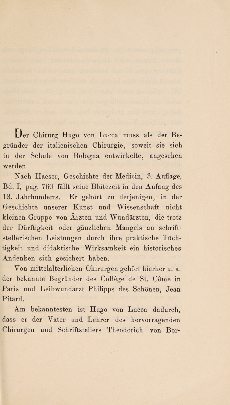 Oer Chirurg Hugo von Lucca muss als der Be¬ gründer der italienischen Chirurgie, soweit sie sich in der Schule von Bologna entwickelte, angesehen werden. Nach Haeser, Geschichte der Medicin, 3. Auflage, Bd. I, pag. 760 fällt seine Blütezeit in den Anfang des 13. Jahrhunderts. Er gehört zu derjenigen, in der Geschichte unserer Kunst und Wissenschaft nicht kleinen Gruppe von Ärzten und Wundärzten, die trotz der Dürftigkeit oder gänzlichen Mangels an schrift¬ stellerischen Leistungen durch ihre praktische Tüch¬ tigkeit und didaktische Wirksamkeit ein historisches Andenken sich gesichert haben. Von mittelalterlichen Chirurgen gehört hierher u. a. der bekannte Begründer des College de St. Cöme in Paris und Leibwundarzt Philipps des Schönen, Jean Pitard. Am bekanntesten ist Hugo von Lucca dadurch, dass er der Vater und Lehrer des hervorragenden Chirurgen und Schriftstellers Theodorich von Bor-