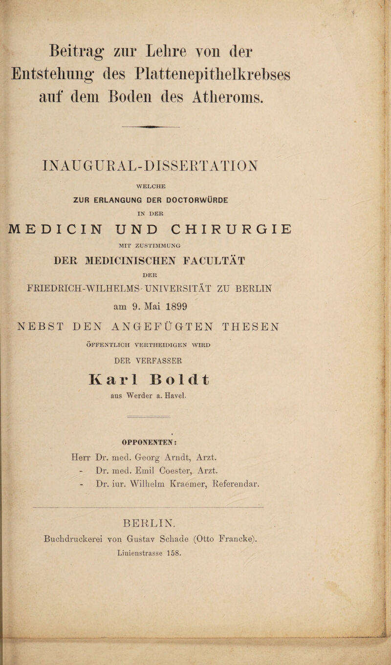 Beitrag zur Lehre von der Entstehung des Plattenepithelkrebses auf dein Boden des Atheroms. INAUGURAL-DISSERTATION WELCHE ZUR ERLANGUNG DER DOCTORWÜRDE IN DER M E D I C I N UND CHIRURGIE MIT ZUSTIMMUNG DER MEDICINISCHEN FACULTÄT DER FRIEDRICH-WILHELMS UNIVERSITÄT ZU BERLIN am 9. Mai 1899 NEBST DEN ANGEFÜGTEN THESEN ÖFFENTLICH VERTHEIDIGEN WIRD DER VERFASSER Karl Boldt aus Werder a. Havel. OPPONENTEN: Herr Dr. med. Georg Arndt, Arzt. Dr. med. Emil Coester, Arzt. Dr. iur. Wilhelm Kraemer, Referendar. BERLIN. Buchdruckerei von Gustav Schade (Otto Francke). Linienstrasse 158.