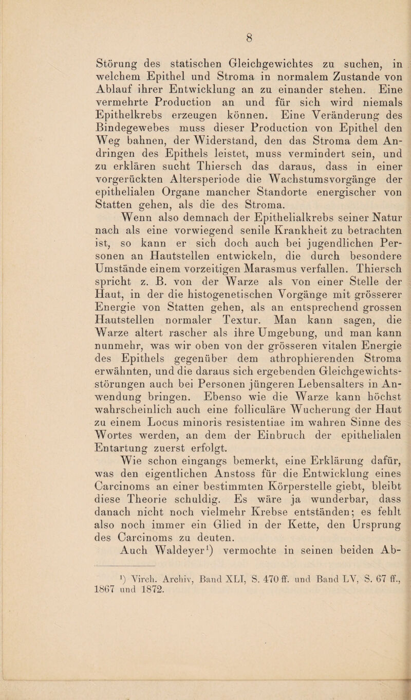 Störung des statischen Gleichgewichtes zu suchen, in welchem Epithel und Stroma in normalem Zustande von Ablauf ihrer Entwicklung an zu einander stehen. Eine vermehrte Production an und für sich wird niemals Epithelkrebs erzeugen können. Eine Veränderung des Bindegewebes muss dieser Production von Epithel den Weg bahnen, der Widerstand, den das Stroma dem An¬ dringen des Epithels leistet, muss vermindert sein, und zu erklären sucht Thiersch das daraus, dass in einer vorgerückten Altersperiode die Wachstumsvorgänge der epithelialen Organe mancher Standorte energischer von Statten gehen, als die des Stroma. Wenn also demnach der Epithelialkrebs seiner Natur nach als eine vorwiegend senile Krankheit zu betrachten ist, so kann er sich doch auch bei jugendlichen Per¬ sonen an Hautstellen entwickeln, die durch besondere Umstände einem vorzeitigen Marasmus verfallen. Thiersch spricht z. B. von der Warze als von einer Stelle der Haut, in der die histogenetischen Vorgänge mit grösserer Energie von Statten gehen, als an entsprechend grossen Hautstellen normaler Textur. Man kann sagen, die Warze altert rascher als ihre Umgebung, und man kann nunmehr, was wir oben von der grösseren vitalen Energie des Epithels gegenüber dem athrophierenden Stroma erwähnten, und die daraus sich ergebenden Gleichgewichts¬ störungen auch bei Personen jüngeren Lebensalters in An¬ wendung bringen. Ebenso wie die Warze kann höchst wahrscheinlich auch eine folliculäre Wucherung der Haut zu einem Locus minoris resistentiae im wahren Sinne des Wortes werden, an dem der Einbruch der epithelialen Entartung zuerst erfolgt. Wie schon eingangs bemerkt, eine Erklärung dafür, was den eigentlichen Anstoss für die Entwicklung eines Carcinoms an einer bestimmten Körperstelle giebt, bleibt diese Theorie schuldig. Es wäre ja wunderbar, dass danach nicht noch vielmehr Krebse entständen; es fehlt also noch immer ein Glied in der Kette, den Ursprung des Carcinoms zu deuten. Auch Waldeyer1) vermochte in seinen beiden Ab- *) Virch. Archiv, Band XLI, S. 470 ff. und Band LV, S. 67 ff., 1867 und 1872.