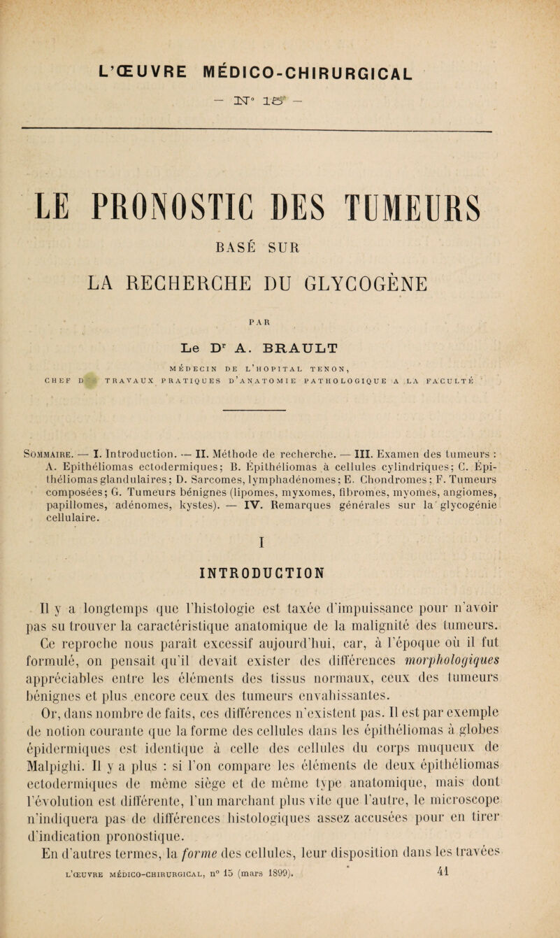 - xt° 1er - LE PRONOSTIC DES TUMEURS BASÉ SUR LA RECHERCHE I)U GLYCOGÈNE PAR Le Dr A. BRAULT MÉDECIN DE L’HOPITAL TENON, CHEF D TRAVAUX PRATIQUES D’ANATOMIE PATHOLOGIQUE A LA FACULTE Sommaire. — I. Introduction. — lî. Méthode de recherche. — III. Examen des tumeurs : A. Epithéliomas ectodermiques; B. Épithéliomas à cellules cylindriques; G. Épi- théliomas glandulaires ; D. Sarcomes, lymphadénomes ; E. Chondromes; F. Tumeurs composées; G. Tumeurs bénignes (lipomes, myxomes, fibromes, myomes, angiomes, papillomes, adénomes, kystes). — IV. Remarques générales sur la glycogénie cellulaire. I INTRODUCTION Il y a longtemps que l’histologie est taxée d’impuissance pour n’avoir pas su trouver la caractéristique anatomique de la malignité des tumeurs. Ce reproche nous paraît excessif aujourd’hui, car, à l’époque où il fut formulé, on pensait qu’il devait exister des différences morphologiques appréciables entre les éléments des tissus normaux, ceux des tumeurs bénignes et plus encore ceux des tumeurs envahissantes. Or, dans nombre de faits, ces différences n’existent pas. Il est par exemple de notion courante que la forme des cellules dans les épithéliomas à globes épidermiques est identique à celle des cellules du corps muqueux de Malpighi. Il y a plus : si l’on compare les éléments de deux épithéliomas ectodermiques de môme siège et de même type anatomique, mais dont 1’évolution est différente, l’un marchant plus vite que l’autre, le microscope n’indiquera pas de différences histologiques assez accusées pour en tirer d’indication pronostique. En d’autres termes, la forme des cellules, leur disposition dans les travées l’œuvre médico-chirurgical, n° 15 (mars 1899). 41