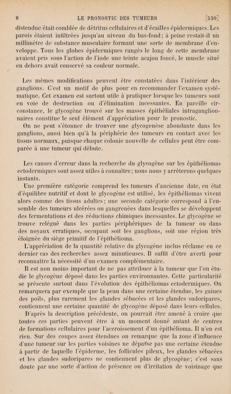 distendue était comblée de détritus cellulaires et d’écailles épidermiques. Les parois étaient infiltrées jusqu’au niveau du bas-fond; à peine restait-il un millimètre de substance musculaire formant une sorte de membrane d’en¬ veloppe. Tous les globes épidermiques rangés le long de cette membrane avaient pris sous l’action de l’iode une teinte acajou foncé, le muscle situé en dehors avait conservé sa couleur normale. Les mêmes modifications peuvent être constatées dans l’intérieur des ganglions. C’est un motif de plus pour en recommander l’examen systé¬ matique. Cet examen est surtout utile à pratiquer lorsque les tumeurs sont en voie de destruction ou d’élimination incessantes. En pareille cir¬ constance, le glycogène trouvé sur les masses épithéliales intraganglion- naires constitue le seul élément d’appréciation pour le pronostic. On ne peut s’étonner de trouver une glycogenèse abondante dans les ganglions, aussi bien qu’à la périphérie des tumeurs en contact avec les tissus normaux, puisque chaque colonie nouvelle de cellules peut être com¬ parée à une tumeur qui débute. Les causes d’erreur dans la recherche du glycogène sur les épithéliomas ectodermiques sont assez utiles à connaître ; nous nous y arrêterons quelques instants. Une première catégorie comprend les tumeurs d’ancienne date, en état d’équilibre nutritif et dont le glycogène est utilisé, les épithéliomas vivent alors comme des tissus adultes ; une seconde catégorie correspond à l’en¬ semble des tumeurs ulcérées ou gangrenées dans lesquelles se développent des fermentations et des réductions chimiques incessantes. Le glycogène se trouve relégué dans les parties périphériques de la tumeur ou dans des noyaux erratiques, occupant soit les ganglions, soit une région très éloignée du siège primitif de l’épithélioma. L’appréciation de la quantité relative du glycogène inclus réclame en ce dernier cas des recherches assez minutieuses. Il suffit d’être averti pour reconnaître la nécessité d’un examen complémentaire. Il est non moins important de ne pas attribuer à la tumeur que l’on étu¬ die le glycogène déposé dans les parties environnantes. Cette particularité se présente surtout dans l’évolution des épithéliomas ectodermiques. On remarquera par exemple que la peau dans une certaine étendue, les gaines des poils, plus rarement les glandes sébacées et les glandes sudoripares, contiennent une certaine quantité de glycogène déposé dans leurs cellules. D’après la description précédente, on pourrait être amené à croire que toutes ces parties peuvent être à un moment donné autant de centres de formations cellulaires pour l’accroissement d’un épithélioma. Il n’en est rien. Sur des coupes assez étendues on remarque que la zone d'influence d’une tumeur sur les parties voisines ne dépaê'se pas une certaine étendue à partir de laquelle l’épiderme, les follicules pileux, les glandes sébacées et les glandes sudoripares ne contiennent plus de glycogène; c’est sans doute par une sorte d’action de présence ou d’irritation de voisinage que