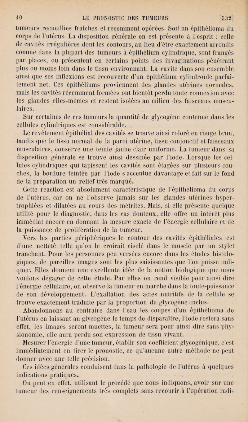 tumeurs recueillies fraîches et récemment opérées. Soit un épithélioma du corps de U utérus. La disposition générale en est présente à l’esprit : celle de cavités irrégulières dont les contours, au lieu d’être exactement arrondis comme dans la plupart des tumeurs à épithélium cylindrique, sont frangés par places, ou présentent en certains points des invaginations pénétrant plus ou moins loin dans le tissu environnant. La cavité dans son ensemble ainsi que ses inflexions est recouverte d’un épithélium cylindroïde parfai¬ tement net. Ces épithéliums proviennent des glandes utérines normales, mais les cavités récemment formées ont bientôt perdu toute connexion avec les glandes elles-mêmes et restent isolées au milieu des faisceaux muscu¬ laires. Sur certaines de ces tumeurs la quantité de glycogène contenue dans les cellules cylindriques est considérable. Le revêtement épithélial des cavités se trouve ainsi coloré en rouge brun, tandis que le tissu normal de la paroi utérine, tissu conjonctif et faisceaux musculaires, conserve une teinte jaune clair uniforme. La tumeur dans sa disposition générale se trouve ainsi dessinée par l’iode. Lorsque les cel¬ lules cylindriques qui tapissent les cavités sont étagées sur plusieurs cou¬ ches, la bordure teintée par l’iode s’accentue davantage et fait sur le fond de la préparation un relief très marqué. Cette réaction est absolument caractéristique de U épithélioma du corps de l’utérus, car on ne l’observe jamais sur les glandes utérines hyper¬ trophiées et dilatées au cours des métrites. Mais, si elle présente quelque utilité pour le diagnostic, dans les cas douteux, elle offre un intérêt plus immédiat encore en donnant la mesure exacte de l’énergie cellulaire et de la puissance de prolifération de la tumeur. Vers les parties périphériques le contour des cavités épithéliales est d’une netteté telle qu’on le croirait ciselé dans le muscle par un stylet tranchant. Pour les personnes peu versées encore dans les études histolo¬ giques, de pareilles images sont les plus saisissantes que l’on puisse indi¬ quer. Elles donnent une excellente idée de la notion biologique que nous voulons dégager de cette étude. Par elles on rend visible pour ainsi dire l’énergie cellulaire, on observe la tumeur en marche dans la toute-puissance de son développement. L’exaltation des actes nutritifs de la cellule se trouve exactement traduite par la proportion du glycogène inclus. Abandonnons au contraire dans l’eau les coupes d’un épithélioma de l’utérus en laissant au glycogène le temps de disparaître, l’iode restera sans effet, les images seront muettes, la tumeur sera pour ainsi dire sans phy¬ sionomie, elle aura perdu son expression de tissu vivant. Mesurer l’énergie d’une tumeur, établir son coefficient glycogénique, c’est immédiatement en tirer le pronostic, ce qu’aucune autre méthode ne peut donner avec une telle précision. Ces idées générales conduisent dans la pathologie de l’utérus à quelques indications pratiques. On peut en effet, utilisant le procédé que nous indiquons, avoir sur une tumeur des renseignements trè's complets sans recourir à l’opération radi-