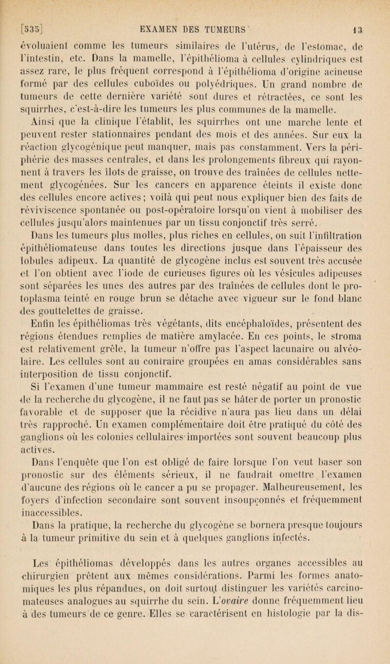 évoluaient comme les tumeurs similaires de l’utérus, de l’estomac, de l’intestin, etc. Dans la mamelle, l’épithélioma à cellules cylindriques est assez rare, le plus fréquent correspond à l’épithélioma d’origine acineuse formé par des cellules cuboïdes ou polyédriques. Un grand nombre de tumeurs de cette dernière variété sont dures et rétractées, ce sont les squirrhes, c’est-à-dire les tumeurs les plus communes de la mamelle. Ainsi que la clinique l'établit, les squirrhes ont une marche lente et peuvent rester stationnaires pendant des mois et des années. Sur eux la réaction glycogénique peut manquer, mais pas constamment. Vers la péri¬ phérie des masses centrales, et dans les prolongements fibreux qui rayon¬ nent à travers les îlots de graisse, on trouve des traînées de cellules nette¬ ment glycogénées. Sur les cancers en apparence éteints il existe donc îles cellules encore actives ; voilà qui peut nous expliquer bien des faits de réviviscence spontanée ou post-opératoire lorsqu’on vient à mobiliser des cellules jusqu’alors maintenues par un tissu conjonctif très serré. Dans les tumeurs plus molles, plus riches en cellules, on suit l’infiltration épithéliomateuse dans toutes les directions jusque dans l’épaisseur des lobules adipeux. La quantité de glycogène inclus est souvent très accusée et l’on obtient avec l’iode de curieuses figures où les vésicules adipeuses sont séparées les unes des autres par des traînées de cellules dont le pro¬ toplasma teinté en rouge brun se détache avec vigueur sur le fond blanc des gouttelettes de graisse. Enfin les épithéliomas très végétants, dits encéphaloïdes, présentent des régions étendues remplies de matière amylacée. En ces points, le stroma est relativement grêle, la tumeur n'offre pas l’aspect lacunaire ou alvéo¬ laire. Les cellules sont au contraire groupées en amas considérables sans interposition de tissu conjonctif. Si l’examen d’une tumeur mammaire est resté négatif au point de vue de la recherche du glycogène, il ne faut pas se hâter de porter un pronostic favorable et de supposer que la récidive n’aura pas lieu dans un délai très rapproché. Un examen complémentaire doit être pratiqué du côté des ganglions où les colonies cellulaires1 importées sont souvent beaucoup plus actives. Dans l’enquête que l’on est obligé de faire lorsque l’on veut baser son pronostic sur des éléments sérieux, il ne faudrait omettre l’examen d’aucune des régions où le cancer a pu se propager. Malheureusement, les foyers d’infection secondaire sont souvent insoupçonnés et fréquemment inaccessibles. Dans la pratique, la recherche du glycogène se bornera presque toujours à la tumeur primitive du sein et à quelques ganglions infectés. Les épithéliomas développés dans les autres organes accessibles au •chirurgien prêtent aux mêmes considérations. Parmi les formes anato¬ miques les plus répandues, on doit surtout distinguer les variétés carcino¬ mateuses analogues au squirrhe du sein. L ovaire donne fréquemment lieu à des tumeurs de ce genre. Elles se caractérisent en histologie par la dis-