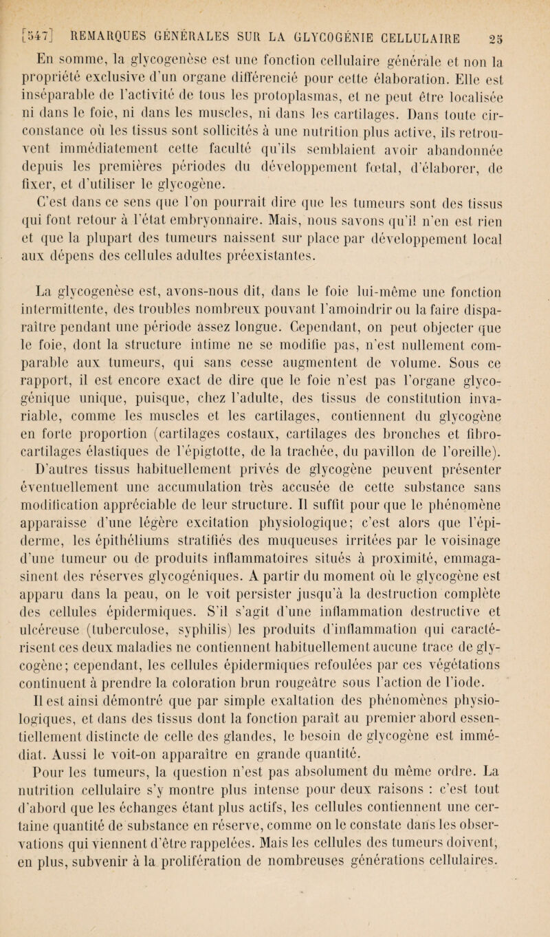 En somme, la glycogenèse est une fonction cellulaire générale et non la propriété exclusive d’un organe différencié pour cette élaboration. Elle est inséparable de l’activité de tous les protoplasmas, et ne peut être localisée ni dans le foie, ni dans les muscles, ni dans les cartilages. Dans toute cir¬ constance oii les tissus sont sollicités à une nutrition plus active, ils retrou¬ vent immédiatement cette faculté qu’ils semblaient avoir abandonnée depuis les premières périodes du développement fœtal, d’élaborer, de fixer, et d'utiliser le glycogène. C’est dans ce sens que l’on pourrait dire que les tumeurs sont des tissus qui font retour à l’état embryonnaire. Mais, nous savons qu’il n’en est rien et que la plupart des tumeurs naissent sur place par développement local aux dépens des cellules adultes préexistantes. La glycogenèse est, avons-nous dit, dans le foie lui-même une fonction intermittente, des troubles nombreux pouvant l’amoindrir ou la faire dispa¬ raître pendant une période assez longue. Cependant, on peut objecter que le foie, dont la structure intime ne se modifie pas, n’est nullement com¬ parable aux tumeurs, qui sans cesse augmentent de volume. Sous ce rapport, il est encore exact de dire que le foie n’est pas l’organe glyco¬ génique unique, puisque, chez l’adulte, des tissus de constitution inva¬ riable, comme les muscles et les cartilages, contiennent du glycogène en forte proportion (cartilages costaux, cartilages des bronches et fibro- cartilages élastiques de l’épigtotte, de la trachée, du pavillon de l’oreille). D’autres tissus habituellement privés de glycogène peuvent présenter éventuellement une accumulation très accusée de cette substance sans modilication appréciable de leur structure. Il suffit pour que le phénomène apparaisse d’une légère excitation physiologique; c’est alors que l’épi¬ derme, les épithéliums stratifiés des muqueuses irritées par le voisinage d’une tumeur ou de produits inflammatoires situés à proximité, emmaga¬ sinent des réserves glycogéniques. A partir du moment où le glycogène est apparu dans la peau, on le voit persister jusqu’à la destruction complète des cellules épidermiques. S’il s’agit d’une inflammation destructive et ulcéreuse (tuberculose, syphilis) les produits d’inflammation qui caracté¬ risent ces deux maladies ne contiennent habituellement aucune trace de gly¬ cogène; cependant, les cellules épidermiques refoulées par ces végétations continuent à prendre la coloration brun rougeâtre sous l’action de l’iode. Il est ainsi démontré que par simple exaltation des phénomènes physio¬ logiques, et dans des tissus dont la fonction paraît au premier abord essen¬ tiellement distincte de celle des glandes, le besoin de glycogène est immé¬ diat. Aussi le voit-on apparaître en grande quantité. Pour les tumeurs, la question n’est pas absolument du même ordre. La nutrition cellulaire s’y montre plus intense pour deux raisons : c’est tout d’abord que les échanges étant plus actifs, les cellules contiennent une cer¬ taine quantité de substance en réserve, comme on le constate dans les obser¬ vations qui viennent d’être rappelées. Mais les cellules des tumeurs doivent, en plus, subvenir à la prolifération de nombreuses générations cellulaires.