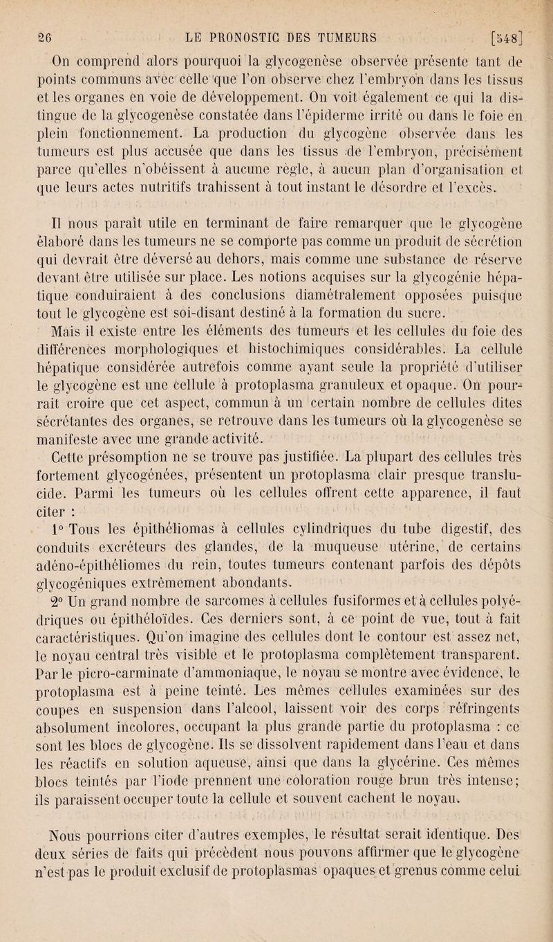 On comprend alors pourquoi la glycogenèse observée présente tant de points communs avec celle que l’on observe chez l’embryon dans les tissus et les organes en voie de développement. On voit également ce qui la dis¬ tingue de la glycogenèse constatée dans l’épiderme irrité ou dans le foie en plein fonctionnement. La production du glycogène observée dans les tumeurs est plus accusée que dans les tissus de l’embryon, précisément parce qu’elles n’obéissent à aucune règle, à aucun plan d’organisation et que leurs actes nutritifs trahissent à tout instant le désordre et l'excès. Il nous paraît utile en terminant de faire remarquer que le glycogène élaboré dans les tumeurs ne se comporte pas comme un produit de sécrétion qui devrait être déversé au dehors, mais comme une substance de réserve devant être utilisée sur place. Les notions acquises sur la glycogénie hépa¬ tique conduiraient à des conclusions diamétralement opposées puisque tout le glycogène est soi-disant destiné à la formation du sucre. Mais il existe entre les éléments des tumeurs et les cellules du foie des différences morphologiques et histochimiques considérables. La cellule hépatique considérée autrefois comme ayant seule la propriété d’utiliser le glycogène est une cellule à protoplasma granuleux et opaque. On pour¬ rait croire que cet aspect/commun à un certain nombre de cellules dites sécrétantes des organes, se retrouve dans les tumeurs où la glycogenèse se manifeste avec une grande activité. Cette présomption ne se trouve pas justifiée. La plupart des cellules très fortement glycogénées, présentent un protoplasma clair presque translu¬ cide. Parmi les tumeurs où les cellules offrent cette apparence, il faut citer : 1° Tous les épithéliomas à cellules cylindriques du tube digestif, des conduits excréteurs des glandes, de la muqueuse utérine, de certains adéno-épithéliomes du rein, toutes tumeurs contenant parfois des dépôts glycogéniques extrêmement abondants. 2° Un grand nombre de sarcomes à cellules fusiformes et à cellules polyé¬ driques ou épithéloïdes. Ces derniers sont, à ce point de vue, tout à fait caractéristiques. Qu’on imagine des cellules dont le contour est assez net, le noyau central très visible et le protoplasma complètement transparent. Parle picro-carminate d’ammoniaque, le noyau se montre avec évidence, le protoplasma est à peine teinté. Les mêmes cellules examinées sur des coupes en suspension dans l’alcool, laissent voir des corps réfringents absolument incolores, occupant la plus grande partie du protoplasma : ce sont les blocs de glycogène. Us se dissolvent rapidement dans l'eau et dans les réactifs en solution aqueuse, ainsi que dans 1a. glycérine. Ces mêmes blocs teintés par l’iode prennent une coloration rouge brun très intense; ils paraissent occuper toute la cellule et souvent cachent le noyau. Nous pourrions citer d’autres exemples, le résultat serait identique. Des deux séries de faits qui précèdent nous pouvons affirmer que le glycogène n’est pas le produit exclusif de protoplasmas opaques et grenus comme celui