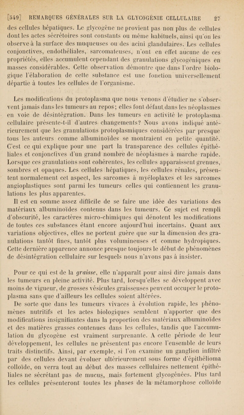 des cellules hépatiques. Le glycogène ne provient pas non plus de cellules dont les actes sécrétoires sont constants ou meme habituels, ainsi qu’on les observe à la surface des muqueuses ou des acini glandulaires. Les cellules conjonctives, endothéliales, sarcomateuses, n’ont en effet aucune de ces propriétés, elles accumulent cependant des granulations glycogéniques en niasses considérables. Cette observation démontre que dans l’ordre biolo¬ gique l’élaboration de cette substance est une fonction universellement départie à toutes les cellules de l'organisme. Les modifications du protoplasma que nous venons d’étudier ne s’obser¬ vent jamais dans les tumeurs au repos ; elles font défaut dans les néoplasmes en voie de désintégration. Dans les tumeurs en activité le protoplasma cellulaire présente-t-il d'autres changements? Nous avons indiqué anté¬ rieurement que les granulations protoplasmiques considérées par presque tous les auteurs comme albuminoïdes se montraient en petite quantité. C’est ce qui explique pour une part la transparence des cellules épithé¬ liales et conjonctives d’un grand nombre de néoplasmes à marche rapide. Lorsque ces granulations sont cohérentes, les cellules apparaissent grenues, sombres et opaques. Les cellules hépatiques, les cellules rénales, présen¬ tent normalement cet aspect, les sarcomes à myéloplaxes et les sarcomes angioplastiques sont parmi les tumeurs celles qui contiennent les granu¬ lations les plus apparentes. Il est en somme assez difficile de se faire une idée des variations des matériaux albuminoïdes contenus dans les tumeurs. Ce sujet est rempli d’obscurité, les caractères micro-chimiques qui dénotent les modifications de toutes ces substances étant encore aujourd’hui incertains. Quant aux variations objectives, elles ne portent guère que sur la dimension des gra¬ nulations tantôt fines, tantôt plus volumineuses et comme hydropiques. Cette dernière apparence annonce presque toujours le début de phénomènes de désintégration cellulaire sur lesquels nous n’avons pas à insister. Pour ce qui est de la graisse, elle n’apparaît pour ainsi dire jamais dans les tumeurs en pleine activité. Plus tard, lorsqu’elles se développent avec moins de vigueur, de grosses vésicules graisseuses peuvent occuper le proto¬ plasma sans que d’ailleurs les cellules soient altérées. De sorte que dans les tumeurs vivaces à évolution rapide, les phéno¬ mènes nutritifs et les actes biologiques semblent n’apporter que des modifications insignifiantes dans la proportion des matériaux albuminoïdes et des matières grasses contenues dans les cellules, tandis que l’accumu¬ lation du glycogène est vraiment surprenante. Â celte période de leur développement, les cellules ne présentent pas encore l’ensemble de leurs traits distinctifs. Ainsi, par exemple, si l’on examine un ganglion infiltré par des cellules devant évoluer ultérieurement sous forme d’épitbélioma colloïde, on verra tout au début des masses cellulaires nettement épithé¬ liales ne sécrétant pas de mucus, mais fortement glycogénées. Plus tard les cellules présenteront toutes les phases de la métamorphose colloïde