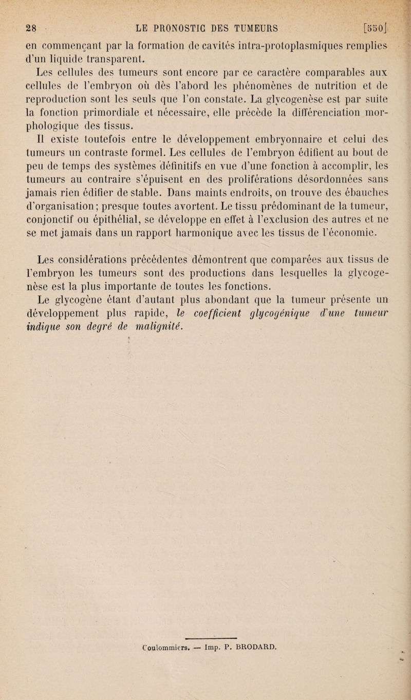 en commençant par la formation de cavités intra-protoplasmiques remplies d’un liquide transparent. Les cellules des tumeurs sont encore par ce caractère comparables aux cellules de l’embryon où dès l’abord les phénomènes de nutrition et de reproduction sont les seuls que l’on constate. La glycogenèse est par suite la fonction primordiale et nécessaire, elle précède la différenciation mor¬ phologique des tissus. Il existe toutefois entre le développement embryonnaire et celui des tumeurs un contraste formel. Les cellules de l’embryon édifient au bout de peu de temps des systèmes définitifs en vue d’une fonction à accomplir, les tumeurs au contraire s’épuisent en des proliférations désordonnées sans jamais rien édifier de stable. Dans maints endroits, on trouve des ébauches d’organisation; presque toutes avortent. Le tissu prédominant de la tumeur, conjonctif ou épithélial, se développe en effet à l’exclusion des autres et ne se met jamais dans un rapport harmonique avec les tissus de l’économie. Les considérations précédentes démontrent que comparées aux tissus de l’embryon les tumeurs sont des productions dans lesquelles la glycoge- nèse est la plus importante de toutes les fonctions. Le glycogène étant d’autant plus abondant que la tumeur présente un développement plus rapide, le coefficient glycogénique d'une tumeur indique son degré de malignité. Coulommiers. — lmp. P. BRODARD.