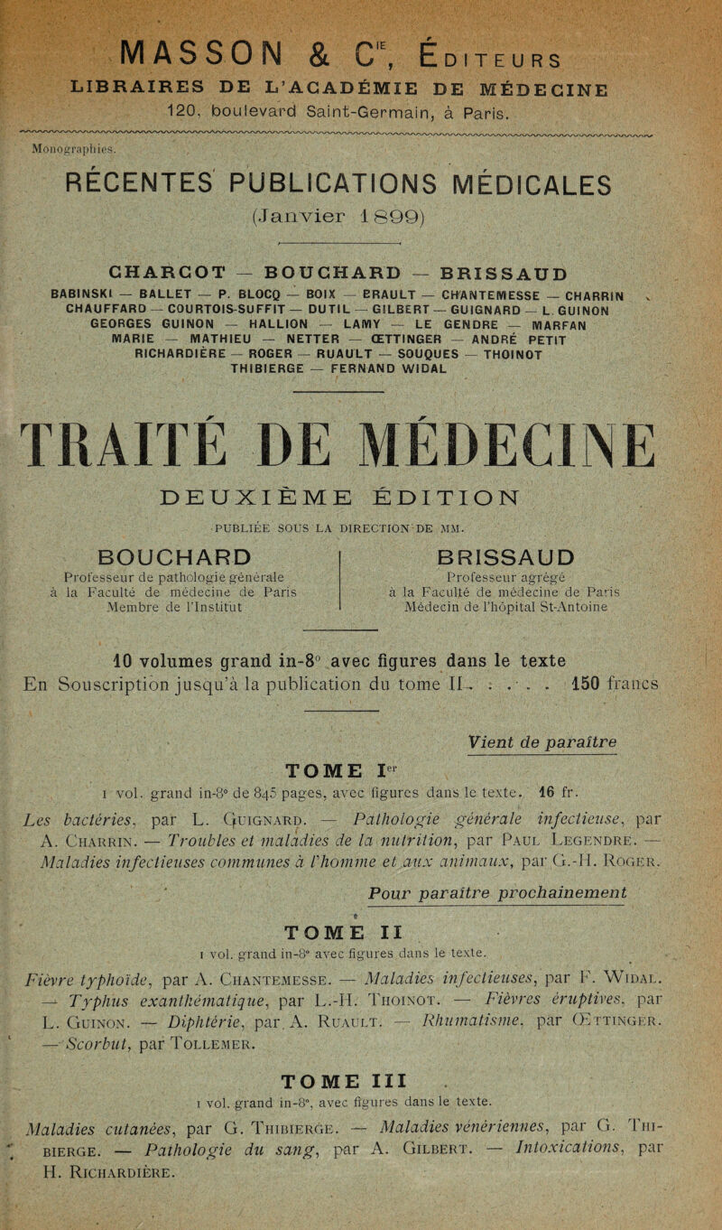 MASSON & C,E, Éditeurs LIBRAIRES DE L’ACADÉMIE DE MÉDECINE 120, boulevard Saint-Germain, à Paris. Monographies. RÉCENTES PUBLICATIONS MÉDICALES (Janvier 1899) CHARCOT — BOUCHARD — BRISSAUD BABINSKI — BALLET — P. BLOCQ — BOIX — BRAULT — CH'ANTEMESSE — CHARRIN CHAUFFARD — COURTOIS-SUFFIT — DUTIL — GILBERT — GUIGNARD — L GUINON GEORGES GUINON — HALLION — LAMY — LE GENDRE — MARFAN MARIE — MATHIEU — NETTER — ŒTTINGER — ANDRÉ PETIT RICHARDIÈRE — ROGER — RUAULT — SOUQUES — THOINOT THIBIERGE — FERNAND WIDAL TRAITÉ DE MÉDECINE DEUXIÈME ÉDITION PUBLIEE SOUS LA DIRECTION DE MM. BOUCHARD Professeur de pathologie générale à la Faculté de médecine de Paris Membre de l’Institut BRISSAUD Professeur agrégé à la Faculté de médecine de Paris Médecin de l’hôpital St-Antoine 10 volumes grand in-8° avec figures dans le texte En Souscription jusqu’à la publication du tome IL .... 150 francs Vient de paraître TOME Ier i vol. grand in-8° de 84b pages, avec figures dans le texte. 16 fr. Les bactéries, par L. Quignard. — Pathologie générale infectieuse, par A. Charrin. — Troubles et maladies de la nutrition, par Paul Legendre. — Maladies infectieuses communes à l'homme et aux animaux, par G.-II. Roger. Pour paraître prochainement TOME II 1 vol. grand in-8° avec figures dans le texte. Fièvre typhoïde, par A. Ciiantemesse. — Maladies infectieuses, par F. Widal. — Typhus exanthématique, par L.-H. Thoinot. — Fièvres éruptives, par L. Guinon. — Diphtérie, par. A. Ruault. — Rhumatisme, par Œtttngkr. — Scorbut, parToLLEMER. TOME III 1 vol. grand in-8, avec figures dans le texte. Maladies cutanées, par G. Thibierge. — Maladies vénériennes, par G. Thi- bierge. — Pathologie du sang, par A. Gilbert. — Intoxications, par H. Richardière.