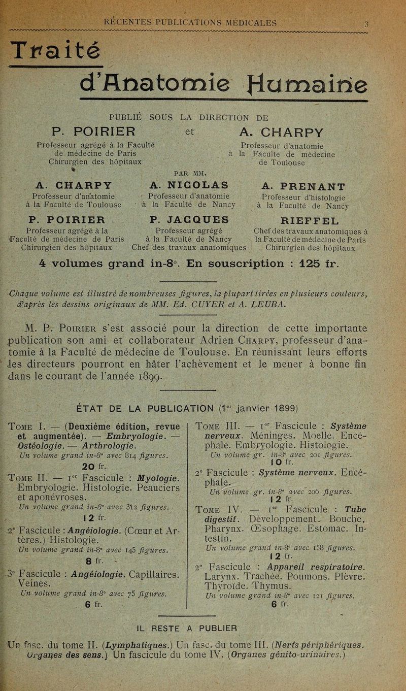 T> T?/'''T?\TTT?n PlTTn T rAA mT/WTM » T tA r. t / I a -W t-, Traité d’flnatomie fLummne PUBLIÉ SOUS LA DIRECTION DE P. POIRIER et Professeur agrégé à la Faculté de médecine de Paris à Chirurgien des hôpitaux PAR MM. A. NICOLAS A. CHARPY Professeur d’anatomie à la Faculté de Toulouse P. POIRIER Professeur agrégé à la ■Faculté de médecine de Paris Chirurgien des hôpitaux Professeur d’anatomie • à la Faculté de Nancy P. JACQUES Professeur agrégé à la Faculté de Nancy Chef des travaux anatomiques A. CHARPY Professeur d’anatomie la Faculté de médecine de Toulouse A. PRENANT Professeur d’histologie à la Faculté de Nancy RIEFFEL Chef des travaux anatomiques à la Faculté de médecine de Paris Chirurgien des hôpitaux 4 volumes grand in-8°. En souscription : 125 Ir. Chaque volume est illustré de nombreuses figures, la plupart tirées en plusieurs couleurs, d’après les dessins originaux de MM. Ed. CUYER et A. LEUBA. M. P. Poirier s’est associé pour la direction de cette importante .publication son ami et collaborateur Adrien Ciiarpy, professeur d’ana¬ tomie à la Faculté de médecine de Toulouse. En réunissant leurs efforts les directeurs pourront en hâter l’achèvement et le mener à bonne fin dans le courant de l’année 1899. ÉTAT DE LA PUBLICATION (1er Tome I. — (Deuxième édition, revue et augmentée). — Embryologie. — Ostéologie. — Arthrologie. Un volume grand in-8° avec 814 figures. 20 fr. Tome II. — Ier Fascicule : Myologie. Embryologie. Histologie. Peauciers et aponévroses. Un volume grand in-8° avec 312 figures. 12 fr -2e Fascicule : Angéiologie. (Cœur et Ar¬ tères.) Histologie. Un volume grand in-8° avec 145 figures. 8 fr. - 3e Fascicule : Angéiologie. Capillaires. Veines. janvier 1899) Tome III. — ier Fascicule : Système nerveux. Méninges. Moelle. Encé¬ phale. Embryologie. Histologie. Un volume gr. in-8° avec 201 figures. 10 fr. 2e Fascicule : Système nerveux. Encé¬ phale. Un volume gr. in-8° avec 206 figures. I 2 fr. Tome IV. — Ier Fascicule : Tube digestif. Développement. Bouche. Pharynx. Œsophage. Estomac. In¬ testin. Un volume grand in-8° avec i58 figures. I 2 fr. 2e Fascicule : Appareil respiratoire. Larynx. Trachée. Poumons. Plèvre. Thyroïde. Thymus. Un volume grand in-8° avec 121 figures. 6 fr. Un volume grand in-80 avec 75 figures. 6 fr. IL RESTE A PUBLIER ‘Un fisc, du tome II. (Lymphatiques.) Un fasc. du tome III. (Nerfs périphériques.