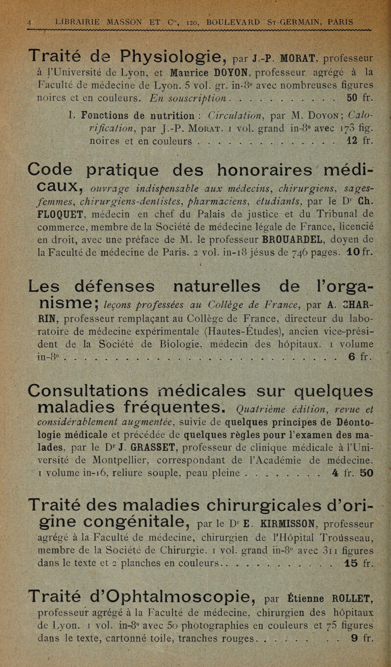 Tr3.it© d© PhysiolOg'i©^ par J.-P. MORAT, professeur à l’Université de Lyon, et Maurice DOYON, professeur agrégé à la Faculté de médecine de Lyon. 5 vol. gr. in-8° avec nombreuses figures noires et en couleurs. En souscription.50 fr. I. Fonctions de nutrition.: Circulation, par M. Doyon; Calo¬ rification, par J.-P. Morat. 1 vol. grand in-8° avec 178 fig. noires et en couleurs...12 fr. Code pratique des honoraires médi¬ caux, ouvrage indispensable aux médecins, chirurgiens, sages- femmes, chirurgiens-dentistes, pharmaciens, étudiants, par le Dr Ch. FLOQURT, médecin en chef du Palais de justice et du Tribunal de commerce, membre de la Société de médecine légale de France, licencié en droit, avec une préface de M. le professeur BROUARDEL, doyen de la Faculté de médecine de Paris. 2 vol. in-18 Jésus de 746 pages. 10 fr. 1 • Les défenses naturelles de l’orga- ■ msm©; leçons professées au Collège de France, par A. 8HAR- RIN, professeur remplaçant au Collège de France, directeur du labo¬ ratoire de médecine expérimentale (Hautes-Études), ancien vice-prési¬ dent de la Société de Biologie, médecin des hôpitaux. 1 volume in-8° .....6 fr. Consultations médicales sur quelques maladies fréquentes. Quatrième édition, revue et considérablement augmentée, suivie de quelques principes de Déonto¬ logie médicale et précédée de quelques règles pour l’examen des ma¬ lades, par le Dr J. GRASSET, professeur de clinique médicale à l’Uni¬ versité de Montpellier, correspondant de l’Académie de médecine. 1 volume in-16, reliure souple, peau pleine ........ 4 fr. 50 Traité des maladies chirurgicales d’ori¬ gine congénitale, parle D‘E. KIRMISSON, professeur agrégé à la Faculté de médecine, chirurgien de l’Hôpital Troüsseau, membre de la Société de Chirurgie. 1 vol. grand in-8° avec 3ri figures dans le texte et 2 planches en couleurs.. . 15 fr. Traité d’Ophtalmoscopie, par Étienne rollet, professeur agrégé à la Faculté de médecine, chirurgien des hôpitaux de Lyon. 1 vol. in-8ü avec 5o photographies en couleurs et 75 figures dans le texte, cartonné toile, tranches rouges. ..... . . 9 fr.