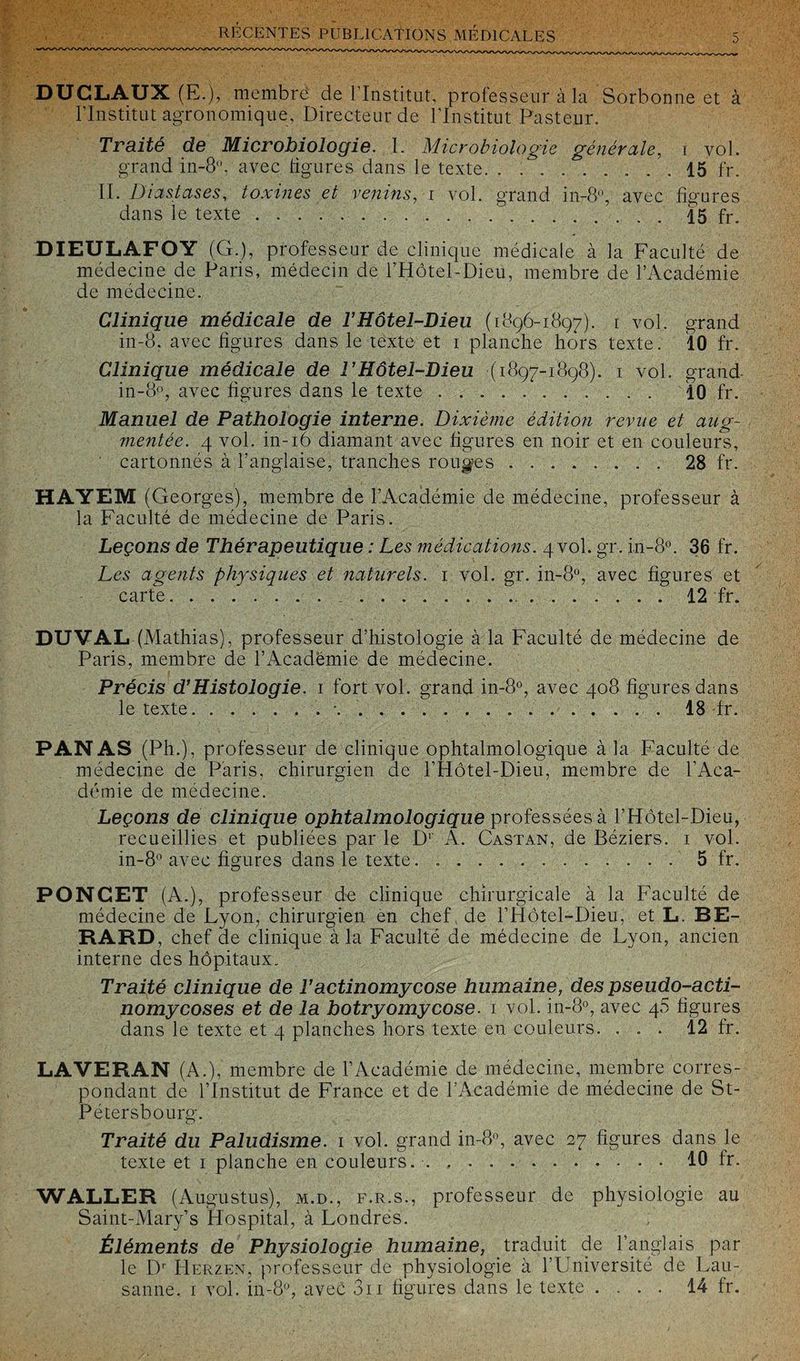 DÜCLAUX (F.), membre de l’Institut, professeur à la Sorbonne et à l’Institut agronomique. Directeur de l’Institut Pasteur. Traité de Microbiologie. I. Microbiologie générale, r vol. grand in-8°, avec ligures dans le texte. . ... 15 fr. II. Diastases, toxines et venins, i vol. grand in-8°, avec figures dans le texte.15 fr. DIEULAFOY (G.), professeur de clinique médicale à la Faculté de médecine de Paris, médecin de l’Hôtel-Dieu, membre de l’Académie de médecine. Clinique médicale de T Hôtel-Dieu (1896-1897). 1 vol. grand in-8, avec figures dans le texte et 1 planche hors texte. 10 fr. Clinique médicale de F Hôtel-Dieu (1897-1898). 1 vol. grand in-8°, avec figures dans le texte .. 10 fr. Manuel de Pathologie interne. Dixième édition revue et aug- ?nentée. 4 vol. in-16 diamant avec figures en noir et en couleurs, cartonnés à l’anglaise, tranches rouges.28 fr. HAYEM (Georges), membre de l’Académie de médecine, professeur à la Faculté de médecine de Paris. Leçons de Thérapeutique : Les médications. 4 vol. gr. in-8°. 36 fr. Les agents physiques et naturels. 1 vol. gr. in-8°, avec figures et carte. 12 fr. DU VAL (Mathias), professeur d’histologie à la Faculté de médecine de Paris, membre de l’Académie de médecine. Précis d’Histologie. 1 fort vol. grand in-8°, avec 408 figures dans le texte. ..18 fr. PANAS (Ph.), professeur de clinique ophtalmologique à la Faculté de médecine de Paris, chirurgien de l’Hôtel-Dieu, membre de l’Aca¬ démie de médecine. Leçons de clinique ophtalmologique professées à l’Hôtel-Dieu, recueillies et publiées par le D1 A. Castan, de Béziers. 1 vol. in-8° avec figures dans le texte. ..5 fr. PONCET (A.), professeur de clinique chirurgicale à la Faculté de médecine de Lyon, chirurgien en chef de l’Hôtel-Dieu, et L. BE- RARD, chef de clinique à la Faculté de médecine de Lyon, ancien interne des hôpitaux. Traité clinique de T actinomycose humaine, des pseudo-acti¬ nomycoses et de la botryomycose. 1 vol. in-8?, avec 45 figures dans le texte et 4 planches hors texte en couleurs. ... 12 fr. LAVERAN (A.), membre de l’Académie de médecine, membre corres¬ pondant de l’Institut de France et de l’Académie de médecine de St- Pétersbourg. Traité du Paludisme. 1 vol. grand in-8°, avec 27 figures dans le texte et 1 planche en couleurs..10 fr. WALLER (Augustus), m.d., f.r.s., professeur de physiologie au Saint-Mary’s Hospital, à Londres. Éléments de Physiologie humaine, traduit de l’anglais par le D' Herzen, professeur de physiologie à l’Université de Lau¬ sanne. 1 vol. in-8°, avec 3n figures dans le texte .... 14 fr.