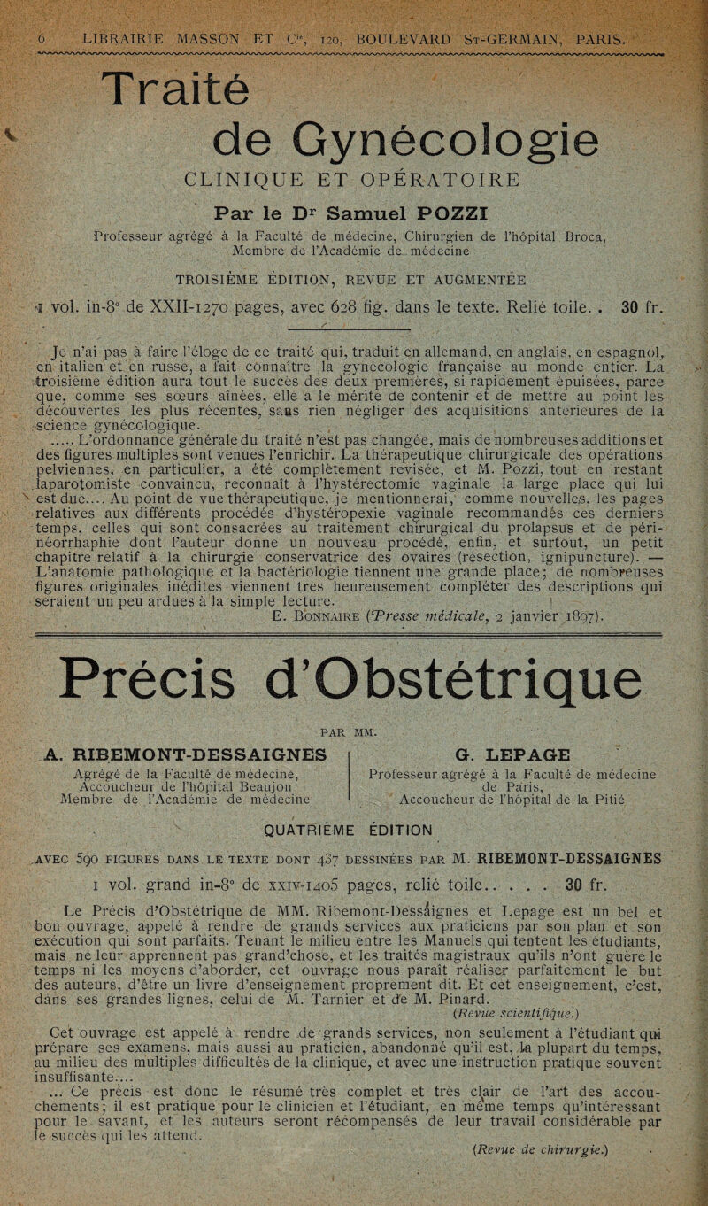 Traité de Gynécologie CLINIQUE ET OPÉRATOIRE Par le Dr Samuel POZZÎ Professeur agrégé à la Faculté de médecine, Chirurgien de l’hôpital Broca, Membre de l’Académie de médecine TROISIÈME ÉDITION, REVUE ET AUGMENTÉE vol. in-8° de XXII-1270 pages, avec 628 fig. dans le texte. Relié toile. . 30 fr. Je n’ai pas à faire l’éloge de ce traité qui, traduit en allemand, en anglais, en espagnol, en italien et en russe, a fait connaître la gynécologie française au monde entier. La troisième édition aura tout le succès des deux premières, si rapidement épuisées, parce que, comme ses sœurs aînées, elle a le mérite de contenir et de mettre au point les découvertes les plus récentes, sans rien négliger des acquisitions antérieures de la .science gynécologique. ..... L’ordonnance générale du traité n’est pas changée, mais de nombreuses additions et des figures multiples sont venues l’enrichir. La thérapeutique chirurgicale des opérations pelviennes, en particulier, a été complètement revisée, et M- Pozzi, tout en restant laparotomiste Convaincu, reconnaît à l’hystérectomie vaginale la large place qui lui x est due.... Au point de vue thérapeutique, je mentionnerai, comme nouvelles, les pages relatives aux différents procédés d’hystéropexie vaginale recommandés ces derniers temps, celles qui sont consacrées au traitement chirurgical du prolapsus et de péri- néorrhaphie dont l’auteur donne un nouveau procédé, enfin, et surtout, un petit chapitre relatif à la chirurgie conservatrice des ovaires (résection, ignipuncture). — L’anatomie pathologique et la bactériologie tiennent une grande place; de nombreuses figures originales inédites viennent très heureusement compléter des descriptions qui seraient un peu ardues à la simple lecture. E. Bonnaire {Presse médicale, 2 janvier 1897). Précis d’Obstétrique PAR MM. A. RIBEMONT-DESSAIGNES G. LEPAGE Agrégé de la Faculté de médecine, Accoucheur de l’hôpital Beaujon Membre de l’Académie de médecine Professeur agrégé à la Faculté de médecine de Paris, Accoucheur de l’hôpital de la Pitié QUATRIÈME ÉDITION , AVEC 5Ç0 FIGURES DANS LE TEXTE DONT 487 DESSINÉES PAR M. RIBEMONT-DESSAIGNES i vol. grand in-8° de xxiv-iqo5 pages, relié toile.30 fr. Le Précis d’Obstétrique de MM. Ribemont-Dessaignes et Lepage est un bel et bon ouvrage, appelé à rendre de grands services aux praticiens par son plan et son exécution qui sont parfaits. Tenant le milieu entre les Manuels qui tentent les étudiants, mais ne leur apprennent pas grand’chose, et les traités magistraux qu’ils n’ont guère le temps ni les moyens d’aborder, cet ouvrage nous paraît réaliser parfaitement le but des auteurs, d’être un livre d’enseignement proprement dit. Et cet enseignement, c’est, dans ses grandes lignes, celui de M. Tarnier et de M. Pinard. (Revue scientifique.) Cet ouvrage est appelé à rendre de grands services, non seulement à l’étudiant qu-i prépare ses examens, mais aussi au praticien, abandonné qu’il est, k plupart du temps, au milieu des multiples difficultés de la clinique, et avec une instruction pratique souvent insuffisante.... ... Ce précis est donc le résumé très complet et très cl^air de l’art des accou¬ chements; il est pratique pour le clinicien et l’étudiant, en même temps qu’intéressant pour le savant, et les auteurs seront récompensés de leur travail considérable par le succès qui les attend. (Revue de chirurgie.)