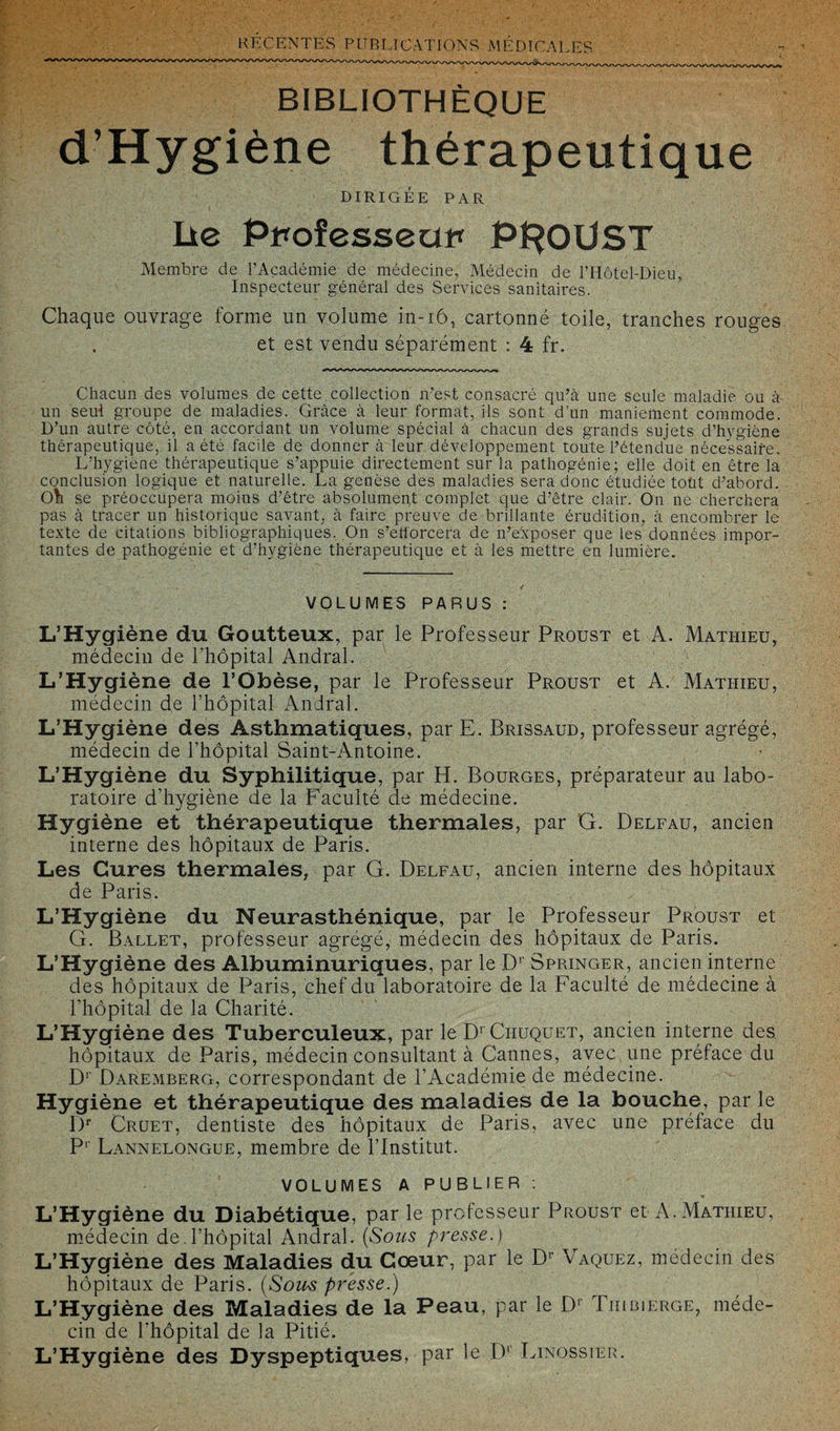 BIBLIOTHÈQUE d’Hygiène thérapeutique DIRIGÉE PAR Lie pRoîesseui* PROUST Membre de l’Académie de médecine, Médecin de PHôtel-Dieu, Inspecteur général des Services sanitaires. Chaque ouvrage forme un volume in-iô, cartonné toile, tranches rouges et est vendu séparément : 4 fr. Chacun des volumes de cette, collection n’est consacré qu’à une seule maladie ou à un seul groupe de maladies. Grâce à leur format, ils sont d’un maniement commode. D’un autre côté, en accordant un volume spécial à chacun des grands sujets d’hygiène thérapeutique, il a été facile de donner à leur développement toute l’étendue nécessaire. L’hygiène thérapeutique s’appuie directement sur la pathogénie; elle doit en être la conclusion logique et naturelle. La genèse des maladies sera donc étudiée toüt d’abord Oh se préoccupera moins d’être absolument complet que d’être clair. On ne cherchera pas à tracer un historique savant, à faire preuve de brillante érudition, à encombrer le texte de citations bibliographiques. On s’efforcera de n’exposer que les données impor¬ tantes de pathogénie et d’hygiène thérapeutique et à les mettre en lumière. VOLUMES PARUS : L’Hygiène du Goutteux, par le Professeur Proust et A. Mathieu, médecin de l’hôpital Andral. L’Hygiène de l’Obèse, par le Professeur Proust et A. Mathieu, médecin de l’hôpital Andral. L’Hygiène des Asthmatiques, par E. Brissaud, professeur agrégé, médecin de l’hôpital Saint-Antoine. L’Hygiène du Syphilitique, par H. Bourges, préparateur au labo¬ ratoire d’hygiène de la Faculté de médecine. Hygiène et thérapeutique thermales, par G. Delfau, ancien interne des hôpitaux de Paris. Les Cures thermales, par G. Delfau, ancien interne des hôpitaux de Paris. L’Hygiène du Neurasthénique, par le Professeur Proust et G. Ballet, professeur agrégé, médecin des hôpitaux de Paris. L’Hygiène des Albuminuriques, par le Dr Springer, ancien interne des hôpitaux de Paris, chef du laboratoire de la Faculté de médecine à l'hôpital de la Charité. L’Hygiène des Tuberculeux, par leD’CnuQUET, ancien interne des hôpitaux de Paris, médecin consultant à Cannes, avec une préface du Dr Daremberg, correspondant de l’Académie de médecine. Hygiène et thérapeutique des maladies de la bouche, par le Dr Cruet, dentiste des hôpitaux de Paris, avec une préface du P1 Lannelongue, membre de l’Institut. VOLUMES A PUBLIER : L’Hygiène du Diabétique, par le professeur Proust et A.Mathieu, médecin de.l’hôpital Andral. (Sous presse.) L’Hygiène des Maladies du Cœur, par le Dr Vaquez, médecin des hôpitaux de Paris. (Sous presse.) L’Hygiène des Maladies de la Peau, par le D' Tiiibierge, méde¬ cin de l'hôpital de la Pitié. L’Hygiène des Dyspeptiques, par le D1 Linossier.