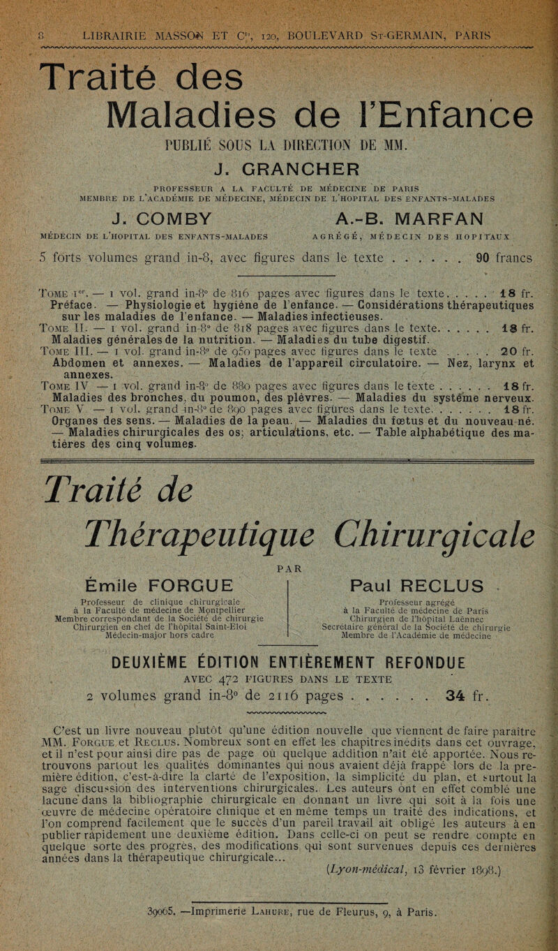Traité des Maladies de l’Enfance rüBLIÉ SOUS LA DIRECTION DE MM. J. GRANCHER PROFESSEUR A LA FACULTÉ DE MÉDECINE DE PARIS MEMBRE DE L’ACADÉMIE DE MÉDECINE, MÉDECIN DE L’HOPITAL DES ENFA.NTS-MALADES J. COMBY A.-B. MARFAN MÉDECIN DE L’HOPITAL DES ENFANTS-MALADES AGRÉGÉ, MÉDECIN DES HOPITAUX 5 forts volumes grand in-8, avec figures dans le texte.90 francs Tome Ier.— 1 vol. grand in-8° de 816 pages avec figures dans le texte. .... 18 fr. Préface. — Physiologie et hygiène de l’enfance. — Considérations thérapeutiques sur les maladies de l’enfance. —Maladies infectieuses. Tome II. — 1 vol. grand in-8° de 818 pages avec figures dans le texte. ..... 18 fr. Maladies générales de la nutrition. — Maladies du tube digestif. Tome III. — 1 vol. grand in-8° de ç5o pages avec figures dans le texte. 20 fr. Abdomen et annexes. — Maladies de l’appareil circulatoire. — Nez, larynx et annexes. Tome IV — 1 vol. grand in-8° de 880 pages avec figures dans le texte. 18 fr. Maladies des bronches, du poumon, des plèvres. — Maladies du système nerveux. Tome V. — 1 vol. grand in-8° de 890 pages avec figures dans le texte.. 18 fr. Organes des sens. — Maladies de la peau. — Maladies du fœtus et du nouveau né. — Maladies chirurgicales des os- articulations, etc. — Table alphabétique des ma¬ tières des cinq volumes. Traité de Thérapeutique Chirurgicale PAR Émile FORGUE Paul RECLUS Professeur de clinique chirurgicale à la Faculté de médecine de Montpellier Membre correspondant de la Société de chirurgie Chirurgien en chef de l’hôpital Saint-Eloi Médecin-major hors cadre Professeur agrégé à la Faculté de médecine de Paris Chirurgien de l’hôpital Laënnec Secrétaire général de la Société de chirurgie Membre de l’Académie de médecine DEUXIÈME ÉDITION ENTIÈREMENT REFONDUE AVEC 472 FIGURES DANS LE TEXTE 2 volumes grand in-8° de 2116 pages.34 fr. C’est un livre nouveau plutôt qu’une édition nouvelle que viennent de faire paraître MM. Forgue et Reclus. Nombreux sont en effet les chapitres inédits dans cet ouvrage, et il n’est pour ainsi dire pas de page où quelque addition n’ait été apportée. Nous re¬ trouvons partout les qualités dominantes qui nous avaient déjà frappé lors de la pre¬ mière édition, c’est-à-dire la clarté de l’exposition, la simplicité du plan, et surtout la sage discussion des interventions chirurgicales. Les auteurs ont en effet comblé une lacune dans la bibliographie chirurgicale en donnant un livre qui soit à la fois une œuvre de médecine opératoire clinique et en môme temps un traité des indications, et l’on comprend facilement que le succès d’un pareil travail ait obligé les auteurs à en publier ràpidement une deuxième édition. Dans celle-ci on peut se rendre compte en quelque sorte des progrès, des modifications qui sont survenues depuis ces dernières années dans la thérapeutique chirurgicale... (Lyon-mèdical, i3 février 1898.) 39065. —Imprimerie Lahure, rue de Fleurus, 9, à Paris.