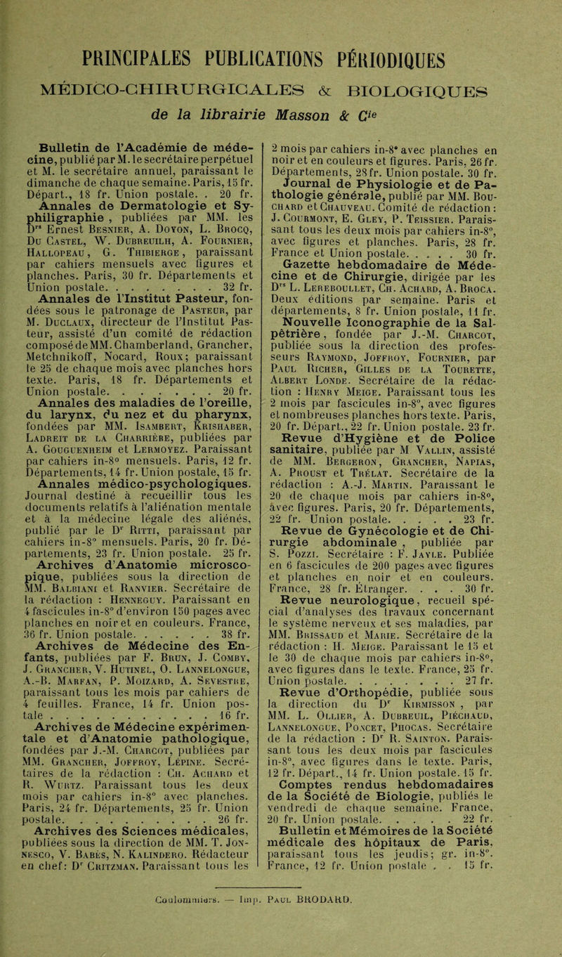 PRINCIPALES PUBLICATIONS PÉRIODIQUES MÉDICO-CHIRURGICALES & RIOLOGIQUES de la librairie Masson & Cie Bulletin de l’Académie de méde¬ cine, publié par M. le secrétaire perpétuel et M. le secrétaire annuel, paraissant le dimanche de chaque semaine. Paris, 15 fr. Départ., 18 fr. Union postale. . 20 fr. Annales de Dermatologie et Sy- philigraphie , publiées par MM. les Drs Ernest Besnier, A. Doyon, L. Brocq, Du Castel, W. Dubreuilh, A. Fournier, Hallopeau, G. Thibierge , paraissant par cahiers mensuels avec figures et planches. Paris, 30 fr. Départements et Union postale.32 fr. Annales de l’Institut Pasteur, fon¬ dées sous le patronage de Pasteur, par M. Duclaux, directeur de Plnstitut Pas¬ teur, assisté d’un comité de rédaction composé de MM. Chamberland, Grancher, Metchnikolî, Nocard, Roux; paraissant le 25 de chaque mois avec planches hors texte. Paris, 18 fr. Départements et Union postale.. 20 fr. Annales des maladies de l’oreille, du larynx, du nez et du pharynx, fondées par MM. Isambert, Krisiiaber, Ladreit de la Charrière, publiées par A. Gouguenheim et Lermqyez. Paraissant par cahiers in-8° mensuels. Paris, 12 fr. Départements, 14 fr. Union postale, 15 fr. Annales médico-psychologiques. Journal destiné à recueillir tous les documents relatifs à l’aliénation mentale et à la médecine légale des aliénés, publié par le D‘ Ritti, paraissant par cahiers in-8° mensuels. Paris, 20 fr. Dé¬ partements, 23 fr. Union postale. 25 fr. Archives d’Anatomie microsco¬ pique, publiées sous la direction de MM. Balbiani et Ranvier. Secrétaire de la rédaction : Henneguy. Paraissant en 4 fascicules in-8° d’environ 150 pages avec planches en noir et en couleurs. France, 36 fr. Union postale.38 fr. Archives de Médecine des En¬ fants, publiées par F. Brun, J. Comby, J. Grancher, Y. Hutinel, O. Lannelongue, A.-B. Marpan, P. Moizard, A. Sevestre, paraissant tous les mois par cahiers de 4 feuilles. France, 14 fr. Union pos¬ tale .. . 16 fr. Archives de Médecine expérimen¬ tale et d’Anatomie pathologique, fondées par J.-M. Charcot, publiées par MM. Grancher, Jofproy, Lépine. Secré¬ taires de la rédaction : Ch. Achard et R. Wurtz. Paraissant tous les deux mois par cahiers in-8° avec planches. Paris, 24 fr. Départements, 25 fr. Union postale.26 fr. Archives des Sciences médicales, publiées sous la direction de MM. T. Jon- nesco, Y. Babés, N. Kalindero. Rédacteur en chef: Dr Critzman. Paraissant tous les 2 mois par cahiers in-8* avec planches en noir et en couleurs et figures. Paris, 26 fr. Départements, 28fr. Union postale. 30 fr. Journal de Physiologie et de Pa¬ thologie générale, publié par MM. Bou¬ chard et Chauveau. Comité de rédaction: J. Courmont, E. Gley, P. Teissier. Parais¬ sant tous les deux mois par cahiers in-8°, avec figures et planches. Paris, 28 fr. France et Union postale.30 fr. Gazette hebdomadaire de Méde¬ cine et de Chirurgie, dirigée par les Drs L. Lereboullet, Ch. Achard, A. Broca. Deux éditions par semaine. Paris et départements, 8 fr. Union postale, 11 fr. Nouvelle Iconographie de la Sal¬ pêtrière , fondée par J.-M. Charcot, publiée sous la direction des profes¬ seurs Raymond, Jofproy, Fournier, par Paul Richer, Gilles de la Tourette, Albert Londe. Secrétaire de la rédac¬ tion : Henry Meige. Paraissant tous les 2 mois par fascicules in-8°, avec figures et nombreuses planches hors texte. Paris, 20 fr. Départ., 22 fr. Union postale. 23 fr. Revue d’Hygiène et de Police sanitaire, publiée par M Vallin, assisté de MM. Bergeron, Grancher, Napias, A. Proust et Trélat. Secrétaire de la rédaction : A.-J. Martin. Paraissant le 20 de chaque mois par cahiers in-8°, avec figures. Paris, 20 fr. Départements, 22 fr. Union postale.23 fr. Revue de Gynécologie et de Chi¬ rurgie abdominale , publiée par S. Pozzi. Secrétaire : F. Jayle. Publiée en 6 fascicules de 200 pages avec figures et planches en noir et en couleurs. France, 28 fr. Étranger. ... 30 fr. Revue neurologique, recueil spé¬ cial d’analyses des travaux concernant le système nerveux et ses maladies, par MM. Brissaud et Marie. Secrétaire de la rédaction : H. Meige. Paraissant le 15 et le 30 de chaque mois par cahiers in-8°, avec figures dans le texte. France, 25 fr. Union postale.27 fr. Revue d’Orthopédie, publiée sous la direction du Dr Kirmisson , par MM. L. Ollier, A. Dubreuil, Piéchaud, Lannelongue, Poncet, Piiocas. Secrétaire de la rédaction : Dr R. Sainton. Parais¬ sant tous les deux mois par fascicules in-8°, avec figures dans le texte. Paris, 12 fr. Départ., 14 fr. Union postale. 15 fr. Comptes rendus hebdomadaires de la Société de Biologie, publiés le vendredi de chaque semaine. France, 20 fr. Union postale.22 fr. Bulletin et Mémoires de la Société médicale des hôpitaux de Paris, paraissant tous les jeudis; gr. in-8°. France, 12 fr. Union postale . . 15 fr. Coulummidi's. Imp. Paul BRODARD.