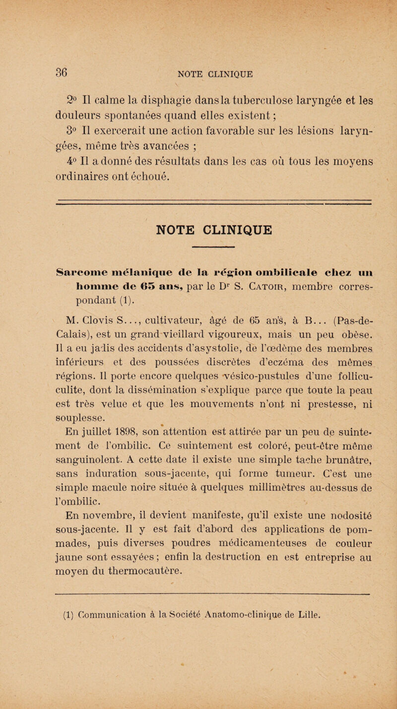 \ 2° Il calme la disphagie dans la tuberculose laryngée et les douleurs spontanées quand elles existent ; 3° Il exercerait une action favorable sur les lésions laryn¬ gées, même très avancées ; 4° Il adonné des résultats dans les cas où tous les moyens ordinaires ont échoué. NOTE CLINIQUE Sarcome mélanique de la région ombilicale chez un homme de 65 ans, par le Dr S. Catoir, membre corres¬ pondant (1). M. Clovis S..cultivateur, âgé de 65 ans, à B... (Pas-de- Calais), est un grand vieillard vigoureux, mais un peu obèse. Il a eu jadis des accidents d’asystolie, de l’œdème des membres inférieurs et des poussées discrètes d’eczéma des mêmes régions. Il porte encore quelques vésico-pustules d’une follicu- culite, dont la dissémination s’explique parce que toute la peau est très velue et que les mouvements n’ont ni prestesse, ni souplesse. En juillet 1898, son attention est attirée par un peu de suinte¬ ment de l’ombilic. Ce suintement est coloré, peut-être même sanguinolent. A cette date il existe une simple tache brunâtre, sans induration sous-jacente, qui forme tumeur. C’est une simple macule noire située à quelques millimètres au-dessus de l’ombilic. En novembre, il devient manifeste, qu’il existe une nodosité sous-jacente. Il y est fait d’abord des applications de pom¬ mades, puis diverses poudres médicamenteuses de couleur jaune sont essayées ; enfin la destruction en est entreprise au moyen du thermocautère. (1) Communication à la Société Anatomo-clinique de Lille.