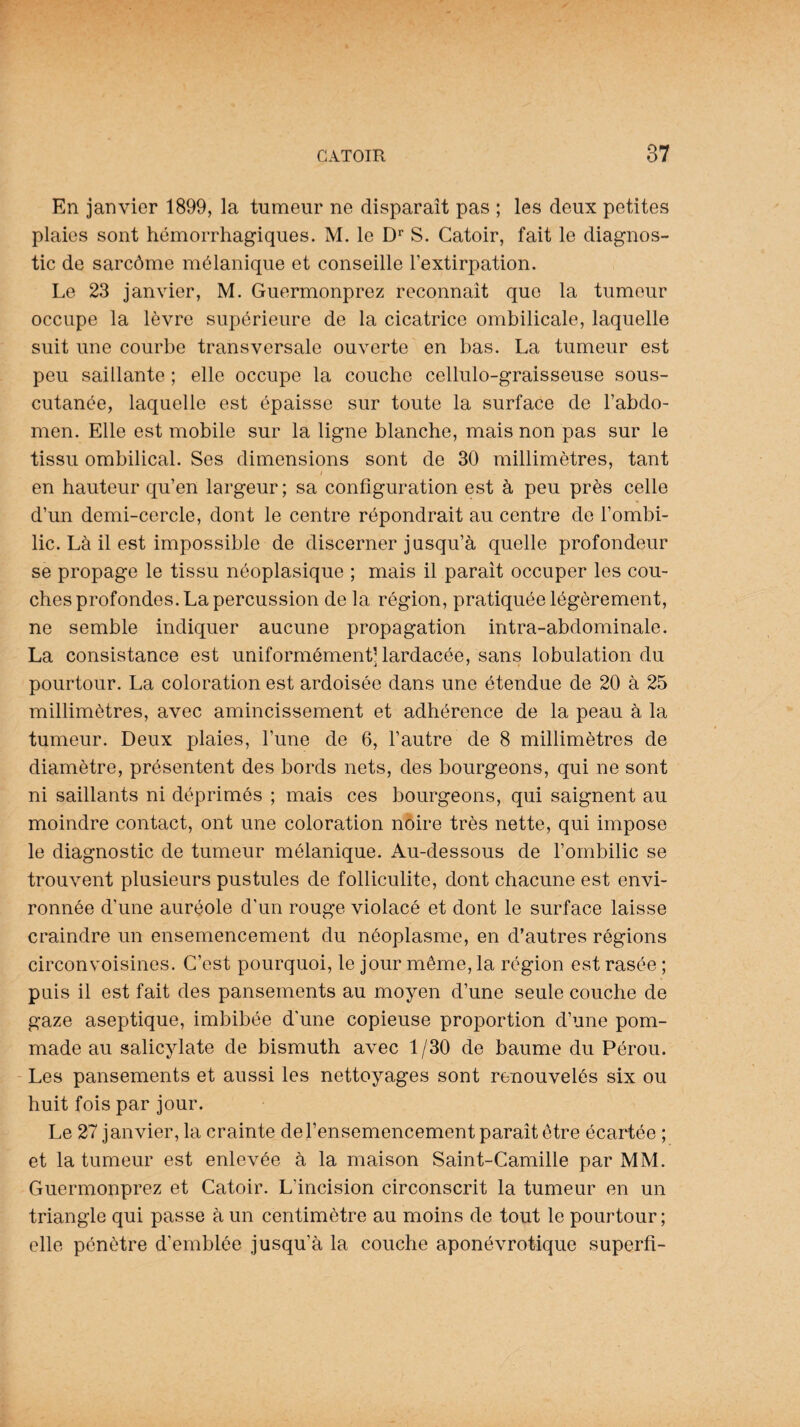 En janvier 1899, la tumeur ne disparaît pas ; les deux petites plaies sont hémorrhagiques. M. le Dr S. Catoir, fait le diagnos¬ tic de sarcôme mélanique et conseille l’extirpation. Le 23 janvier, M. Guermonprez reconnaît que la tumeur occupe la lèvre supérieure de la cicatrice ombilicale, laquelle suit une courbe transversale ouverte en bas. La tumeur est peu saillante ; elle occupe la couche cellulo-graisseuse sous- cutanée, laquelle est épaisse sur toute la surface de l’abdo¬ men. Elle est mobile sur la ligne blanche, mais non pas sur le tissu ombilical. Ses dimensions sont de 30 millimètres, tant * en hauteur qu’en largeur; sa configuration est à peu près celle d’un demi-cercle, dont le centre répondrait au centre de l’ombi¬ lic. Là il est impossible de discerner jusqu’à quelle profondeur se propage le tissu néoplasique ; mais il parait occuper les cou¬ ches profondes. La percussion de la région, pratiquée légèrement, ne semble indiquer aucune propagation intra-abdominale. La consistance est uniformément’lardacée, sans lobulation du pourtour. La coloration est ardoisée dans une étendue de 20 à 25 millimètres, avec amincissement et adhérence de la peau à la tumeur. Deux plaies, l’une de 6, l’autre de 8 millimètres de diamètre, présentent des bords nets, des bourgeons, qui ne sont ni saillants ni déprimés ; mais ces bourgeons, qui saignent au moindre contact, ont une coloration noire très nette, qui impose le diagnostic de tumeur mélanique. Au-dessous de l’ombilic se trouvent plusieurs pustules de folliculite, dont chacune est envi¬ ronnée d’une auréole d'un rouge violacé et dont le surface laisse craindre un ensemencement du néoplasme, en d’autres régions circonvoisines. C’est pourquoi, le jour même, la région est rasée ; puis il est fait des pansements au moyen d’une seule couche de gaze aseptique, imbibée d’une copieuse proportion d’une pom¬ made au salicylate de bismuth avec 1/30 de baume du Pérou. Les pansements et aussi les nettoyages sont renouvelés six ou huit fois par jour. Le 27 janvier, la crainte del’ensemencement paraît être écartée ; et la tumeur est enlevée à la maison Saint-Camille par MM. Guermonprez et Catoir. L’incision circonscrit la tumeur en un triangle qui passe à un centimètre au moins de tout le pourtour ; elle pénètre d’emblée jusqu’à la couche aponévrotique superfi-