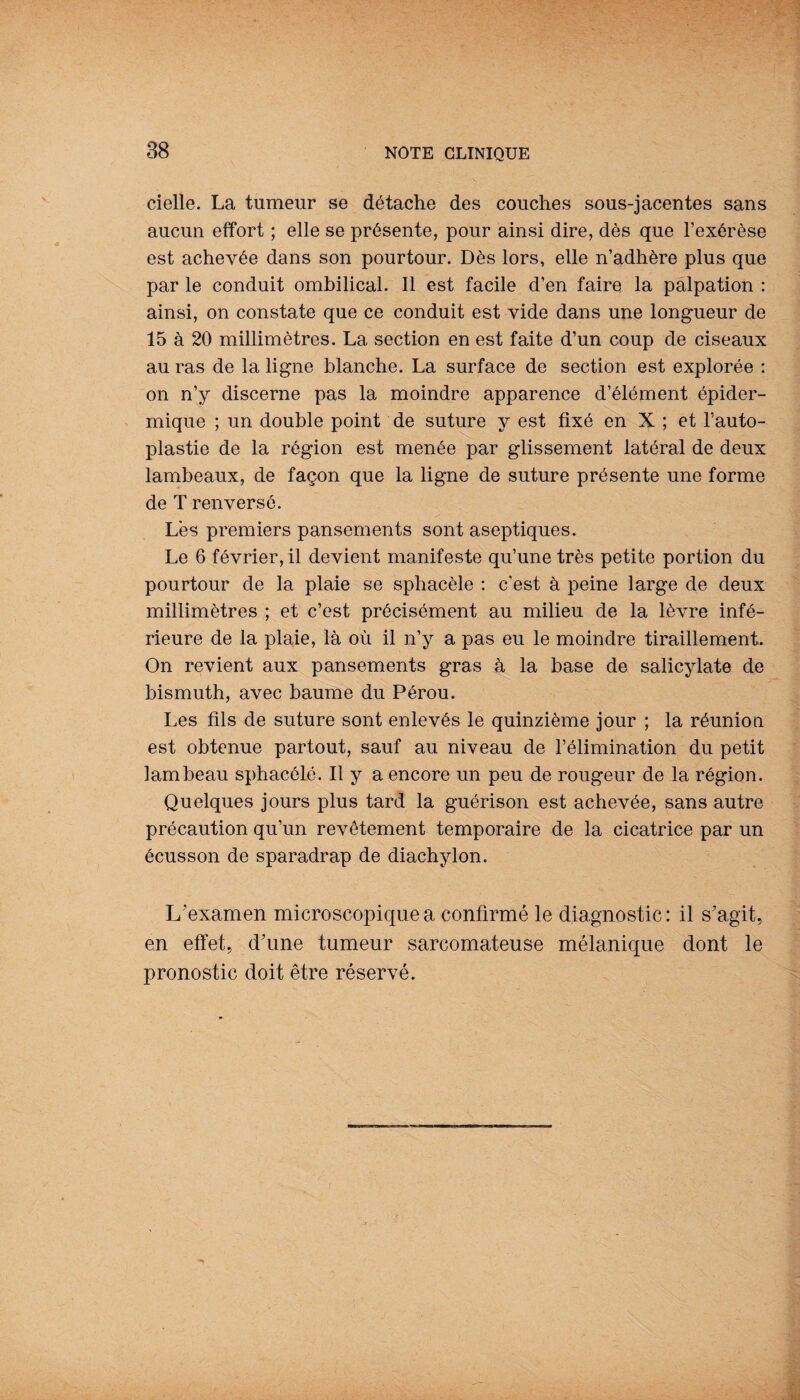 cielle. La tumeur se détache des couches sous-jacentes sans aucun effort ; elle se présente, pour ainsi dire, dès que l’exérèse est achevée dans son pourtour. Dès lors, elle n’adhère plus que par le conduit ombilical. Il est facile d’en faire la palpation : ainsi, on constate que ce conduit est vide dans une longueur de 15 à 20 millimètres. La section en est faite d’un coup de ciseaux au ras de la ligne blanche. La surface de section est explorée : on n’y discerne pas la moindre apparence d’élément épider¬ mique ; un double point de suture y est fixé en X ; et l’auto- plastie de la région est menée par glissement latéral de deux lambeaux, de façon que la ligne de suture présente une forme de T renversé. Lès premiers pansements sont aseptiques. Le 6 février, il devient manifeste qu’une très petite portion du pourtour de la plaie se sphacèle : c'est à peine large de deux millimètres ; et c’est précisément au milieu de la lèvre infé¬ rieure de la plaie, là où il n’y a pas eu le moindre tiraillement. On revient aux pansements gras à la base de salicylate de bismuth, avec baume du Pérou. Les fils de suture sont enlevés le quinzième jour ; la réunion est obtenue partout, sauf au niveau de l’élimination du petit lambeau sphacélé. Il y a encore un peu de rougeur de la région. Quelques jours plus tard la guérison est achevée, sans autre précaution qu’un revêtement temporaire de la cicatrice par un écusson de sparadrap de diachylon. L'examen microscopique a confirmé le diagnostic : il s'agit, en effet, d'une tumeur sarcomateuse mélanique dont le pronostic doit être réservé.