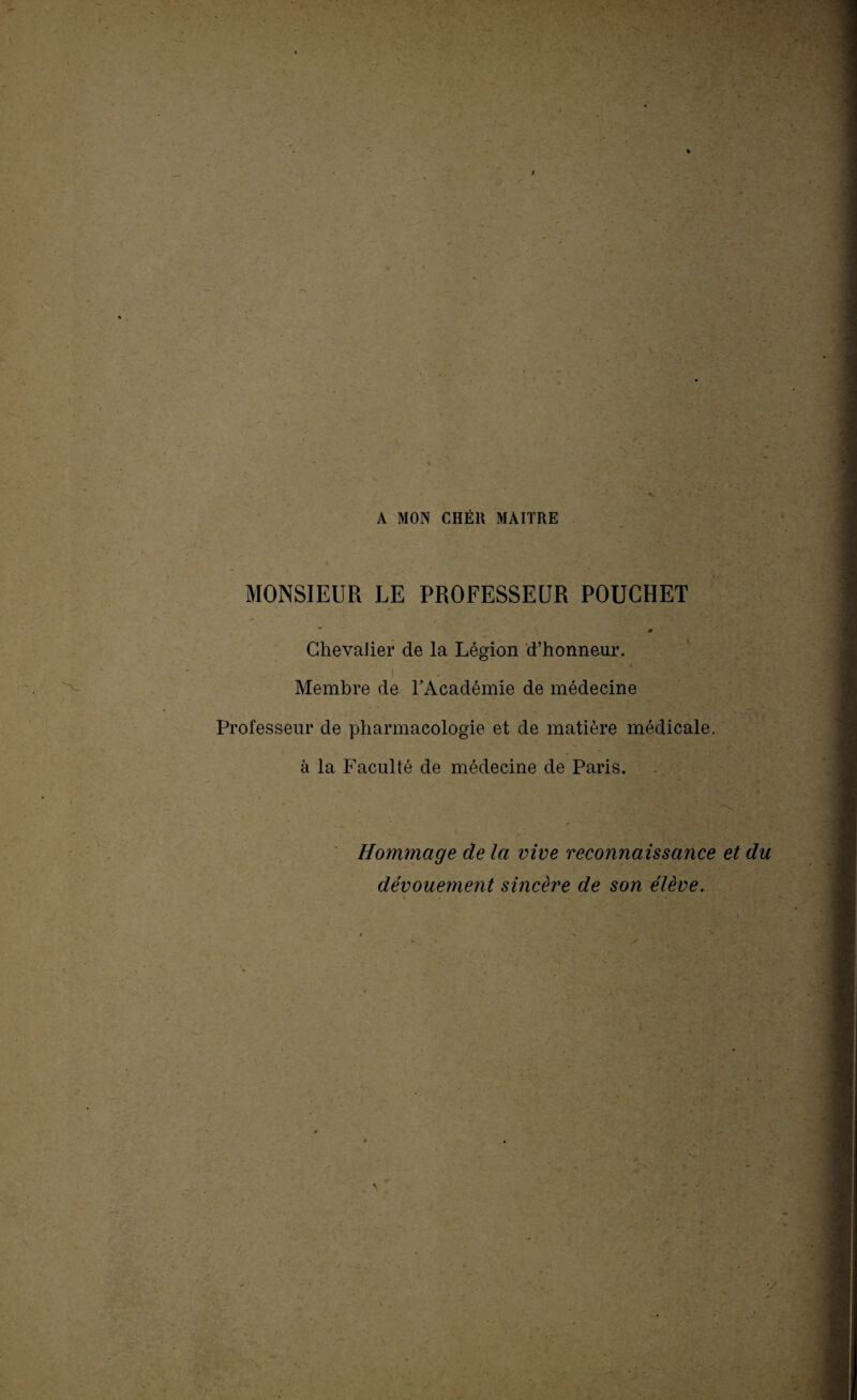 '' •* » . A MON CHÈR MAITRE MONSIEUR LE PROFESSEUR POUGHET * « Chevalier de la Légion d’honneur. 1 - r ' -V Membre de l’Académie de médecine Professeur de pharmacologie et de matière médicale, à la Faculté de médecine de Paris. Hommage de la vive reconnaissance et du dévouement sincère de son élève.